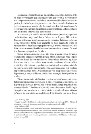 Esse comportamento crítico é a atitude dos sujeitos da teoria críti-
ca. Eles reconhecem que a sociedade em que vivem é o seu mundo,
mas, ao penetrarem essa sociedade e tomarem ciência de que sua or-
ganização é ditada por forças outras que não a vontade dos homens,
percebem que esse mundo não lhes pertence. Em outras palavras, “o
reconhecimento crítico das categorias dominantes na vida social con-
tém ao mesmo tempo a sua condenação”.5
     A crítica de que se vale a teoria crítica não é, portanto, aquela de
cunho kantiano, cujo modelo é a Crítica da razão pura. Não se trata
de depuração ou de aperfeiçoamento do conceito, da teoria, enfim, da
idéia, para que se torne mais coerente ou mais adequada. Trata-se,
pelo contrário, de crítica ao próprio objeto, à própria realidade. O mo-
delo, como Adorno e Horkheimer declaram mais de uma vez,6 é a crí-
tica da economia política de Marx.
     Sendo crítica à própria coisa, não pode a teoria crítica ter como
referencial a adequação entre hipótese e fato, tampouco pode se pau-
tar pela utilidade de seus resultados. Ela não leva adiante o equívoco
de tomar a teoria como alheia à sociedade, e assim se põe em radical
oposição à objetividade cega da teoria tradicional: seu referencial não
é a equivalência entre pensamento e realidade dada, mas está fundado
na possibilidade do novo. A teoria crítica visa à superação da socieda-
de presente, e isso, é evidente, rende-lhe a acusação de subjetiva e ar-
bitrária.
     “Se o pensamento não limita a registrar e classificar as categorias
da forma mais neutra possível, isto é, não se restringe às categorias in-
dispensáveis à práxis da vida nas formas dadas, surge imediatamente
uma resistência.”7 Toda teoria que não se recolhe ao seu devido lugar
é suspeita. No caso da teoria crítica, há ainda um vínculo com a filoso-
fia8 que a faz soar ainda mais arbitrária. É da filosofia (portanto de um

5
  Idem. Ibidem. p. 131.
6
  Ver, por exemplo, Horkheimer, M. Teoria tradicional e teoria crítica. p. 130; e Adorno, T.
Introdução à controvérsia sobre o positivismo na sociologia alemã. p. 226.
7
  Idem. Ibidem. p. 147.
8
  Evidentemente não se trata de uma filosofia qualquer. A filosofia de que se vale a teoria crítica
é aquela que pretende transformação, e não aquela que se limita a “interpretar” o mundo. É o que
diz Horkheimer: “A filosofia que pretende se acomodar em si mesma, repousando numa verda-
de qualquer, nada tem a ver, por conseguinte, com a teoria crítica.” Horkheimer, M. Filosofia e
teoria crítica. p. 161.


6
 