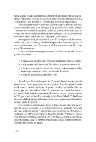 tente social, o que significaria não ficar nem um dia livre para sua fa-
mília. Preferimos ficar na assessoria à Associação de Moradores e ir à
comunidade, aos domingos, sempre que houvesse necessidade.
    Era uma festa todos os sábados. As brincadeiras fluíam, as notas
estavam melhorando e as crianças e os adolescentes, mais felizes.
Também servíamos um pequeno lanche de Qsuco e bolachas, que, às
vezes, era a única refeição para algumas crianças. De vez em quando
servíamos arroz carreteiro e/ou macarrão com molho.
    No segundo mês, já estávamos com 30 crianças e adolescentes,
sendo cinco da vizinhança. No final do primeiro semestre o grupo já
estava entrosado e com 50 crianças e adolescentes (cerca de 30 crian-
ças e 20 adolescentes).
    Foram realizadas quatro palestras no período, abordando os se-
guintes assuntos:

      •   a educação como base da formação de crianças e adolescentes;
      •   a higiene pessoal como base da saúde e de uma vida saudável;
      •   a droga como prejuízo à vida das pessoas e de como ter cuida-
          do com pessoas que ficam ricas muito depressa;
      •   a partilha como modo de bem-viver.

     As palestras foram feitas por nós. Em todas houve muitos questi-
onamentos. Eram perguntas muito simples. A maior preocupação
evidenciada era sobre o álcool. Segundo eles havia muita bebida em
casa, e por que não podiam beber? Explicamos que o álcool enfraque-
cia a parte de dentro do corpo, trazia doenças, e devolvemos a pergun-
ta: “O que vocês acham do comportamento de um bêbado?” Todos os
presentes falaram o que achavam e todas as respostas confirmaram a
negatividade do álcool.
     Em setembro, distribuímos balas e doces no dia próximo ao 27
(dia de Cosme e Damião) e, no mês de outubro, a Fundação Nacional
do Bem-estar do Menor (Funabem) ofereceu o bolo, de 30 quilos, e
ganhamos os refrigerantes para o Dia da Criança. A festa foi muito
boa. Os adolescentes ajudaram a servir e a Sra. Maura Jorge da Silva,
da comunidade, que foi sempre uma grande aliada, colaborou muito.
Ela tem dois filhos no grupo.


168
 