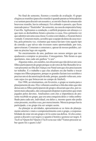 No final do semestre, fizemos a reunião de avaliação. O grupo
elogiou as reuniões (para eles reunião é quando param as brincadeiras
e se sentam para discutir um assunto e, se em três finais de semana não
houvesse reunião, havia cobrança). Foi cobrado o passeio, que ficou
marcado para o “finalzinho” do semestre, na casa da empresária Irany
Caovilla. Agilizamos a condução, a anfitriã preparou um almoço e o
que mais os deslumbrou foram a piscina e a casa. Era a primeira vez
que adentravam uma casa classe A como convidados, e ficaram bem à
vontade. Comeram muito, acredito que a equipe da dona da casa rece-
bia, pela primeira vez, visitantes que nunca haviam visto aquele tipo
de comida e que talvez não tivessem outra oportunidade; por isso,
aproveitaram. Comeram e comeram e, apesar de nossos pedidos, caí-
ram na piscina logo em seguida.
     No encerramento do ano, pedimos aos nossos amigos que nos
ajudassem a comprar os presentes. Conseguimos. Não foram os que
queríamos, mas cada um ganhou “o seu”.
     Algumas mães, em outubro, nos disseram que não deixavam seus
filhos participarem do grupo porque os devotos de São Benedito leva-
vam presentes no Dia da Criança e no Natal sem que eles precisassem
ter trabalho. E o trabalho a que elas aludiam era dar banho e trocar
roupas nos filhos pequenos, porque os grandes faziam isso sozinhos e
precisavam só da autorização da mãe, porque, quando voltavam, esta-
vam sujos (os que brincavam no campo de futebol).
     Em 1988, ao retornarmos, em fevereiro, o grupo se reuniu para o
planejamento do ano. Eles voltaram a analisar a fala das mães que não
deixavam os filhos participarem do grupo e disseram que eles, por es-
tarem mais educados, não conseguiam disputar os presentes que eram
jogados pelos devotos. Analisamos com eles a importância do pre-
sente recebido no grupo, que era uma conquista deles e vinha embru-
lhado para cada um, individual, era deles e, mesmo quem não podia
estar presente, recebia o seu, por merecimento. Merecia porque havia
participado, e no grupo iria ser sempre assim.
     Ao planejar as atividades, apresentaram-se os itens do planeja-
mento anterior e mais o comprometimento com o grupo, a responsa-
bilidade de estar em um grupo e tê-lo como sua defesa. Aí eles come-
çaram a discutir o ser negro e o quanto é bonito e gostoso ser negro. E
Tia Eva? Quem foi? Quem é Tia Eva na sua vida? Vamos procurar sa-
ber quem foi e quem é ela?

                                                                   169
 