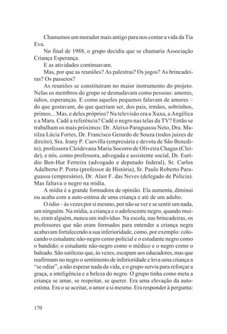 Chamamos um morador mais antigo para nos contar a vida da Tia
Eva.
     No final de 1988, o grupo decidiu que se chamaria Associação
Criança Esperança.
     E as atividades continuavam.
     Mas, por que as reuniões? As palestras? Os jogos? As brincadei-
ras? Os passeios?
     As reuniões se constituíram no maior instrumento do projeto.
Nelas os membros do grupo se desnudavam como pessoas: amores,
ódios, esperanças. E como aqueles pequenos falavam de amores –
do que gostavam, do que queriam ser, dos pais, irmãos, sobrinhos,
primos... Mas, e deles próprios? Na televisão era a Xuxa, a Angélica
e a Mara. Cadê a referência? Cadê o negro nas telas da TV? Então se
trabalham os mais próximos: Dr. Aleixo Paraguassu Neto, Dra. Ma-
rilza Lúcia Fortes, Dr. Francisco Gerardo de Souza (todos juízes de
direito), Sra. Irany P. Caovilla (empresária e devota de São Benedi-
to), professora Cleidevana Maria Socorro de Oliveira Chagas (Clei-
de), e nós, como professora, advogada e assistente social, Dr. Eurí-
dio Ben-Hur Ferreira (advogado e deputado federal), Sr. Carlos
Adalberto P. Porto (professor de História), Sr. Paulo Roberto Para-
guassu (empresário), Dr. Alair F. das Neves (delegado de Polícia).
Mas faltava o negro na mídia.
     A mídia é a grande formadora de opinião. Ela aumenta, diminui
ou acaba com a auto-estima de uma criança e até de um adulto.
     O ódio – às vezes por si mesmo, por não se ver e se sentir um nada,
um ninguém. Na mídia, a criança e o adolescente negro, quando mui-
to, eram alguém, nunca um indivíduo. Na escola, nas brincadeiras, os
professores que não eram formados para entender a criança negra
acabavam fortalecendo a sua inferioridade, como, por exemplo: colo-
cando o estudante não-negro como policial e o estudante negro como
o bandido; o estudante não-negro como o médico e o negro como o
baleado. São sutilezas que, às vezes, escapam aos educadores, mas que
reafirmam no negro o sentimento de inferioridade e leva uma criança a
“se odiar”, a não esperar nada da vida, e o grupo servia para reforçar a
graça, a inteligência e a beleza do negro. O grupo tinha como meta a
criança se amar, se respeitar, se querer. Era uma elevação da auto-
estima. Era o se aceitar, o amor a si mesmo. Era responder à pergunta:


170
 