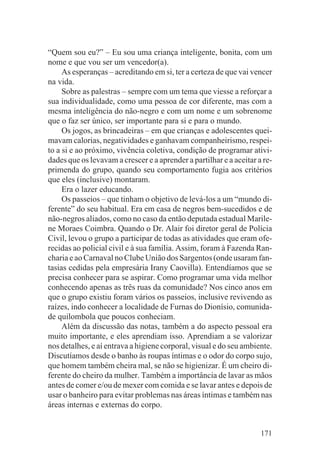 “Quem sou eu?” – Eu sou uma criança inteligente, bonita, com um
nome e que vou ser um vencedor(a).
     As esperanças – acreditando em si, ter a certeza de que vai vencer
na vida.
     Sobre as palestras – sempre com um tema que viesse a reforçar a
sua individualidade, como uma pessoa de cor diferente, mas com a
mesma inteligência do não-negro e com um nome e um sobrenome
que o faz ser único, ser importante para si e para o mundo.
     Os jogos, as brincadeiras – em que crianças e adolescentes quei-
mavam calorias, negatividades e ganhavam companheirismo, respei-
to a si e ao próximo, vivência coletiva, condição de programar ativi-
dades que os levavam a crescer e a aprender a partilhar e a aceitar a re-
primenda do grupo, quando seu comportamento fugia aos critérios
que eles (inclusive) montaram.
     Era o lazer educando.
     Os passeios – que tinham o objetivo de levá-los a um “mundo di-
ferente” do seu habitual. Era em casa de negros bem-sucedidos e de
não-negros aliados, como no caso da então deputada estadual Marile-
ne Moraes Coimbra. Quando o Dr. Alair foi diretor geral de Polícia
Civil, levou o grupo a participar de todas as atividades que eram ofe-
recidas ao policial civil e à sua família. Assim, foram à Fazenda Ran-
charia e ao Carnaval no Clube União dos Sargentos (onde usaram fan-
tasias cedidas pela empresária Irany Caovilla). Entendíamos que se
precisa conhecer para se aspirar. Como programar uma vida melhor
conhecendo apenas as três ruas da comunidade? Nos cinco anos em
que o grupo existiu foram vários os passeios, inclusive revivendo as
raízes, indo conhecer a localidade de Furnas do Dionísio, comunida-
de quilombola que poucos conheciam.
     Além da discussão das notas, também a do aspecto pessoal era
muito importante, e eles aprendiam isso. Aprendiam a se valorizar
nos detalhes, e aí entrava a higiene corporal, visual e do seu ambiente.
Discutíamos desde o banho às roupas íntimas e o odor do corpo sujo,
que homem também cheira mal, se não se higienizar. É um cheiro di-
ferente do cheiro da mulher. Também a importância de lavar as mãos
antes de comer e/ou de mexer com comida e se lavar antes e depois de
usar o banheiro para evitar problemas nas áreas íntimas e também nas
áreas internas e externas do corpo.


                                                                     171
 