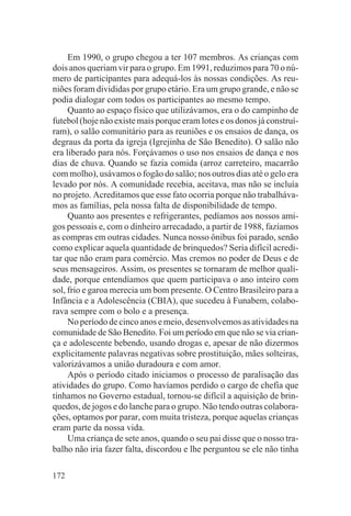 Em 1990, o grupo chegou a ter 107 membros. As crianças com
dois anos queriam vir para o grupo. Em 1991, reduzimos para 70 o nú-
mero de participantes para adequá-los às nossas condições. As reu-
niões foram divididas por grupo etário. Era um grupo grande, e não se
podia dialogar com todos os participantes ao mesmo tempo.
     Quanto ao espaço físico que utilizávamos, era o do campinho de
futebol (hoje não existe mais porque eram lotes e os donos já construí-
ram), o salão comunitário para as reuniões e os ensaios de dança, os
degraus da porta da igreja (Igrejinha de São Benedito). O salão não
era liberado para nós. Forçávamos o uso nos ensaios de dança e nos
dias de chuva. Quando se fazia comida (arroz carreteiro, macarrão
com molho), usávamos o fogão do salão; nos outros dias até o gelo era
levado por nós. A comunidade recebia, aceitava, mas não se incluía
no projeto. Acreditamos que esse fato ocorria porque não trabalháva-
mos as famílias, pela nossa falta de disponibilidade de tempo.
     Quanto aos presentes e refrigerantes, pedíamos aos nossos ami-
gos pessoais e, com o dinheiro arrecadado, a partir de 1988, fazíamos
as compras em outras cidades. Nunca nosso ônibus foi parado, senão
como explicar aquela quantidade de brinquedos? Seria difícil acredi-
tar que não eram para comércio. Mas cremos no poder de Deus e de
seus mensageiros. Assim, os presentes se tornaram de melhor quali-
dade, porque entendíamos que quem participava o ano inteiro com
sol, frio e garoa merecia um bom presente. O Centro Brasileiro para a
Infância e a Adolescência (CBIA), que sucedeu à Funabem, colabo-
rava sempre com o bolo e a presença.
     No período de cinco anos e meio, desenvolvemos as atividades na
comunidade de São Benedito. Foi um período em que não se via crian-
ça e adolescente bebendo, usando drogas e, apesar de não dizermos
explicitamente palavras negativas sobre prostituição, mães solteiras,
valorizávamos a união duradoura e com amor.
     Após o período citado iniciamos o processo de paralisação das
atividades do grupo. Como havíamos perdido o cargo de chefia que
tínhamos no Governo estadual, tornou-se difícil a aquisição de brin-
quedos, de jogos e do lanche para o grupo. Não tendo outras colabora-
ções, optamos por parar, com muita tristeza, porque aquelas crianças
eram parte da nossa vida.
     Uma criança de sete anos, quando o seu pai disse que o nosso tra-
balho não iria fazer falta, discordou e lhe perguntou se ele não tinha

172
 