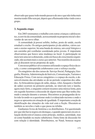 observado que quase todo mundo passava de ano e que não tinha mais
menina tendo filho sem pai, depois que a Raimunda tinha vindo com o
grupo.


3. Segunda etapa
     Em 2003 retomamos o trabalho com outras crianças e adolescen-
tes, a convite da comunidade, acrescentando na proposta inicial o des-
vendar de um novo olhar.
     A comunidade já possui asfalto, ônibus, posto de saúde, escola
estadual e creche. Os antigos participantes já são adultos, vários cur-
sam o ensino superior, há uma banda de música, um coral litúrgico e
um cursinho pré-vestibular coordenado pelos jovens. É importante
observarmos que houve uma mudança no local. A participação no
meio tem uma nova dimensão, estão em busca de crescimento organi-
zado, não aceitam mais o status quo anterior. Nas reuniões da associa-
ção já discutem novas propostas de ação.
     Com nosso público-alvo estamos utilizando o espaço físico da es-
cola, e como contrapartida colaboramos com o reforço escolar.
     Os estagiários são dos cursos de: Serviço Social, Pedagogia, Geo-
grafia, História, Administração de Imóveis, Comunicação, Turismo e
Educação Física. Com novos estagiários e o espaço da escola, o de-
senvolvimento das atividades se dá no período vespertino dos sába-
dos. As brincadeiras (jogos de salão, dança, vôlei, basquete e futebol
de salão) ocorrem no primeiro período, no intervalo tem o lanche,
agora mais farto, e enquanto comem tocamos uma música lenta, para
em seguida fazermos a discussão de algum tema que lhes tenha cha-
mado a atenção durante a semana. Discutimos as propagandas da te-
levisão levando-os a questionar onde é evidenciado racismo e onde o
negro se apresenta em situação de igualdade. É importante a noção de
identificação das situações da vida real com a ficção. Discutem-se
também as novelas e tudo o que passa na telinha.
     Ganhamos livros de histórias e os distribuímos. Foi questionado
por que não havia negros em destaque, e quando apareciam era em si-
tuação desfavorável (nunca como príncipe, médico, autoridade, mas
só como bandido ou muito subalterno). Outra fonte de discussão foi
com relação à identidade. Distribuímos, no Natal, bonecas negras


                                                                   173
 