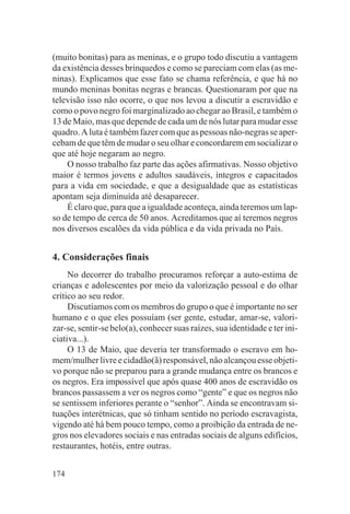 (muito bonitas) para as meninas, e o grupo todo discutiu a vantagem
da existência desses brinquedos e como se pareciam com elas (as me-
ninas). Explicamos que esse fato se chama referência, e que há no
mundo meninas bonitas negras e brancas. Questionaram por que na
televisão isso não ocorre, o que nos levou a discutir a escravidão e
como o povo negro foi marginalizado ao chegar ao Brasil, e também o
13 de Maio, mas que depende de cada um de nós lutar para mudar esse
quadro. A luta é também fazer com que as pessoas não-negras se aper-
cebam de que têm de mudar o seu olhar e concordarem em socializar o
que até hoje negaram ao negro.
    O nosso trabalho faz parte das ações afirmativas. Nosso objetivo
maior é termos jovens e adultos saudáveis, íntegros e capacitados
para a vida em sociedade, e que a desigualdade que as estatísticas
apontam seja diminuída até desaparecer.
    É claro que, para que a igualdade aconteça, ainda teremos um lap-
so de tempo de cerca de 50 anos. Acreditamos que aí teremos negros
nos diversos escalões da vida pública e da vida privada no País.


4. Considerações finais
     No decorrer do trabalho procuramos reforçar a auto-estima de
crianças e adolescentes por meio da valorização pessoal e do olhar
crítico ao seu redor.
     Discutíamos com os membros do grupo o que é importante no ser
humano e o que eles possuíam (ser gente, estudar, amar-se, valori-
zar-se, sentir-se belo(a), conhecer suas raízes, sua identidade e ter ini-
ciativa...).
     O 13 de Maio, que deveria ter transformado o escravo em ho-
mem/mulher livre e cidadão(ã) responsável, não alcançou esse objeti-
vo porque não se preparou para a grande mudança entre os brancos e
os negros. Era impossível que após quase 400 anos de escravidão os
brancos passassem a ver os negros como “gente” e que os negros não
se sentissem inferiores perante o “senhor”. Ainda se encontravam si-
tuações interétnicas, que só tinham sentido no período escravagista,
vigendo até há bem pouco tempo, como a proibição da entrada de ne-
gros nos elevadores sociais e nas entradas sociais de alguns edifícios,
restaurantes, hotéis, entre outras.


174
 