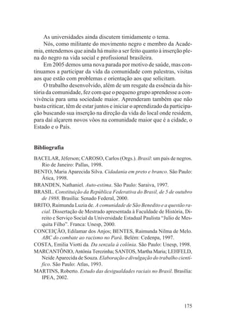 As universidades ainda discutem timidamente o tema.
     Nós, como militante do movimento negro e membro da Acade-
mia, entendemos que ainda há muito a ser feito quanto à inserção ple-
na do negro na vida social e profissional brasileira.
     Em 2005 demos uma nova parada por motivo de saúde, mas con-
tinuamos a participar da vida da comunidade com palestras, visitas
aos que estão com problemas e orientação aos que solicitam.
     O trabalho desenvolvido, além de um resgate da essência da his-
tória da comunidade, fez com que o pequeno grupo aprendesse a con-
vivência para uma sociedade maior. Aprenderam também que não
basta criticar, têm de estar juntos e iniciar o aprendizado da participa-
ção buscando sua inserção na direção da vida do local onde residem,
para daí alçarem novos vôos na comunidade maior que é a cidade, o
Estado e o País.


Bibliografia
BACELAR, Jéferson; CAROSO, Carlos (Orgs.). Brasil: um país de negros.
  Rio de Janeiro: Pallas, 1998.
BENTO, Maria Aparecida Silva. Cidadania em preto e branco. São Paulo:
  Ática, 1998.
BRANDEN, Nathaniel. Auto-estima. São Paulo: Saraiva, 1997.
BRASIL. Constituição da República Federativa do Brasil, de 5 de outubro
  de 1988. Brasília: Senado Federal, 2000.
BRITO, Raimunda Luzia de. A comunidade de São Benedito e a questão ra-
  cial. Dissertação de Mestrado apresentada à Faculdade de História, Di-
  reito e Serviço Social da Universidade Estadual Paulista “Julio de Mes-
  quita Filho”. Franca: Unesp, 2000.
CONCEIÇÃO, Edilamar dos Anjos; BENTES, Raimunda Nilma de Melo.
  ABC do combate ao racismo no Pará. Belém: Cedenpa, 1997.
COSTA, Emilia Viotti da. Da senzala à colônia. São Paulo: Unesp, 1998.
MARCANTÔNIO, Antônia Terezinha; SANTOS, Martha Maria; LEHFELD,
  Neide Aparecida de Souza. Elaboração e divulgação do trabalho cientí-
  fico. São Paulo: Atlas, 1993.
MARTINS, Roberto. Estudo das desigualdades raciais no Brasil. Brasília:
  IPEA, 2002.




                                                                     175
 