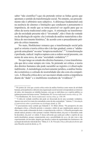 saber “não científico”) que ela pretende retirar as linhas gerais que
apontam o sentido da transformação social. No entanto, seu procedi-
mento não é arbitrário nem subjetivo. A diferença fundamental está
na ausência de cânones e limitações que conduzem o pensamento à
impotência, de modo que se torna possível ver aquilo para que os
olhos da teoria tradicional estão cegos. A orientação na transforma-
ção da sociedade presente não é “inventada”, não é fruto da vontade
ou da ideologia do sujeito: ela é retirada da análise materialista e dia-
lética do movimento histórico,9 de acordo com o procedimento pró-
prio da crítica imanente.
     No mais, Horkheimer remarca que a transformação social pela
qual se orienta a teoria crítica não é do tipo gradual, como a “aduba-
gem de uma planta” ou uma “terapia na medicina”.10 A transformação
é profunda, radical: implica ruptura com a ordem social presente, em
nome de uma nova, de uma “sociedade verdadeira”.11
     No que tange ao estudo dos direitos humanos, é essa transforma-
ção que deve estar sempre em vista. Se pretende ser crítica, a teoria
dos direitos humanos não pode sucumbir ao registro e à observação
indiferente. A metodologia exclusivamente jurídica, a análise limita-
da à estatística e a atitude de neutralidade não são com ela compatí-
veis. A filosofia crítica deve ser sua maior aliada contra a impotência
diante do “dado” e o imobilismo resultante da “evidência”.12


9
  “Os pontos de vista que a teoria crítica retira da análise histórica como metas da atividade
humana, principalmente a idéia de uma organização social racional correspondente ao interesse
de todos, são imanentes ao trabalho humano, sem que os indivíduos ou o espírito público os
tenham presentes de forma correta.” Horkheimer, M. Teoria tradicional e teoria crítica. p. 134.
10
   Ver Horkheimer, M. Teoria tradicional e teoria crítica. p. 138-139.
11
   “A idéia de verdade científica não pode ser dissociada da de uma sociedade verdadeira.
Apenas esta seria livre tanto da contradição como da não-contradição.” Adorno, T. Introdução
à controvérsia sobre o positivismo na sociologia alemã. p. 228.
12
   É precisamente nesse sentido que Eduardo C. B. Bittar afirma: “Na perspectiva de uma
abordagem crítica, a filosofia permite e consente o abalo do que simplesmente aparece aos
olhos como sendo a dimensão do dado, a experiência da evidência. A filosofia pressupõe uma
atitude radical, perante a vida e perante o mundo. Onde há ordem, ela pode ver desordem; onde
há desordem, ela pode ver ordem. É dessa subversão que acaba por colher o espírito de sua
tarefa desafiadora, porque comprometida com a possibilidade do novo, do não visto e não
experimentado, do inovador, daquilo que desafia a ordem da regularidade dos fenômenos e da
aceitação da tutela da vida desde fora.” Bittar, E. C. B. Filosofia crítica e filosofia do direito: por
uma filosofia social do direito. p. 53.


                                                                                                     7
 