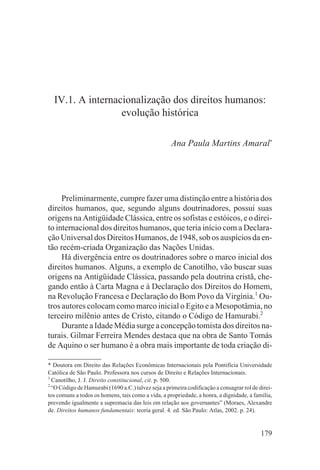 IV.1. A internacionalização dos direitos humanos:
                  evolução histórica

                                                    Ana Paula Martins Amaral*




     Preliminarmente, cumpre fazer uma distinção entre a história dos
direitos humanos, que, segundo alguns doutrinadores, possui suas
origens na Antigüidade Clássica, entre os sofistas e estóicos, e o direi-
to internacional dos direitos humanos, que teria início com a Declara-
ção Universal dos Direitos Humanos, de 1948, sob os auspícios da en-
tão recém-criada Organização das Nações Unidas.
     Há divergência entre os doutrinadores sobre o marco inicial dos
direitos humanos. Alguns, a exemplo de Canotilho, vão buscar suas
origens na Antigüidade Clássica, passando pela doutrina cristã, che-
gando então à Carta Magna e à Declaração dos Direitos do Homem,
na Revolução Francesa e Declaração do Bom Povo da Virgínia.1 Ou-
tros autores colocam como marco inicial o Egito e a Mesopotâmia, no
terceiro milênio antes de Cristo, citando o Código de Hamurabi.2
     Durante a Idade Média surge a concepção tomista dos direitos na-
turais. Gilmar Ferreira Mendes destaca que na obra de Santo Tomás
de Aquino o ser humano é a obra mais importante de toda criação di-

* Doutora em Direito das Relações Econômicas Internacionais pela Pontifícia Universidade
Católica de São Paulo. Professora nos cursos de Direito e Relações Internacionais.
1
  Canotilho, J. J. Direito constitucional, cit. p. 500.
2
  “O Código de Hamurabi (1690 a.C.) talvez seja a primeira codificação a consagrar rol de direi-
tos comuns a todos os homens, tais como a vida, a propriedade, a honra, a dignidade, a família,
prevendo igualmente a supremacia das leis em relação aos governantes” (Moraes, Alexandre
de. Direitos humanos fundamentais: teoria geral. 4. ed. São Paulo: Atlas, 2002. p. 24).


                                                                                           179
 