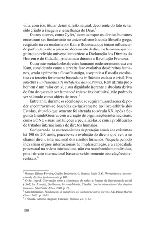 vina, com isso titular de um direito natural, decorrente do fato de ter
sido criado à imagem e semelhança de Deus.3
     Outros autores, como Cyfer,4 acentuam que os direitos humanos
encontram seu fundamento no universalismo ético da filosofia grega,
resgatado na era moderna por Kant e Rousseau, que teriam influencia-
do profundamente o primeiro documento de direitos humanos que le-
gitimou o referido universalismo ético: a Declaração dos Direitos do
Homem e do Cidadão, proclamada durante a Revolução Francesa.
     Outra interpretação dos direitos humanos pode ser encontrada em
Kant, considerada como a terceira fase evolutiva dos direitos huma-
nos, sendo a primeira a filosofia antiga, a segunda a filosofia escolás-
tica e a terceira fortemente baseada na influência estóica e cristã. Em
sua obra Fundamentos da metafísica dos costumes, Kant afirma que o
homem é um valor em si, e sua dignidade inerente e absoluta deriva
do fato de que cada ser humano é único e insubstituível, não podendo
ser valorado como objeto de troca.5
     Entretanto, durante os séculos que se seguiram, as relações de po-
der encontravam-se baseadas exclusivamente no livre-arbítrio dos
Estados, situação que somente foi alterada no século XX, após a Se-
gunda Grande Guerra, com a criação de organizações internacionais,
como a ONU e suas instituições especializadas, e com a proliferação
de tratados internacionais de direitos humanos.
     Comparando-se os mecanismos de proteção atuais aos existentes
há 100 ou 200 anos, percebe-se a evolução do direito que veio a se
chamar direito internacional dos direitos humanos. Naquele período
inexistiam órgãos internacionais de implementação, e a capacidade
processual na ordem internacional não era reconhecida no indivíduo,
pois o direito internacional baseava-se tão-somente nas relações inte-
restatais.6


3
  Mendes, Gilmar Ferreira; Coelho, Inocêncio M.; Branco, Paulo G. G. Hermenêutica constitu-
cional e direitos fundamentais. p. 105.
4
  Cyfer, Ingrid. Convenção sobre a eliminação de todas as formas de discriminação racial
(1965). In: Almeida, Guilherme; Perrone-Moisés, Claudia. Direito internacional dos direitos
humanos. São Paulo: Atlas, 2002. p. 26.
5
  Kant, Immanuel. Fundamento da metafísica dos costumes e outros escritos. São Paulo: Martin
Claret, 2002. p. 58-59.
6
  Trindade, Antonio Augusto Cançado. Tratado, cit. p. 32.


180
 