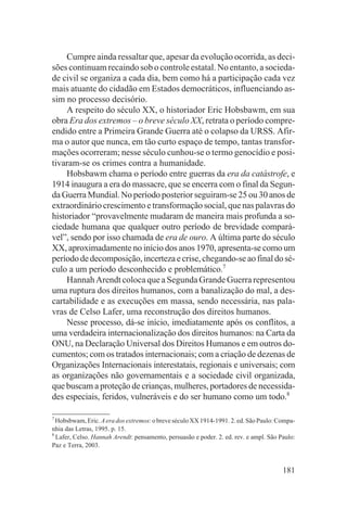 Cumpre ainda ressaltar que, apesar da evolução ocorrida, as deci-
sões continuam recaindo sob o controle estatal. No entanto, a socieda-
de civil se organiza a cada dia, bem como há a participação cada vez
mais atuante do cidadão em Estados democráticos, influenciando as-
sim no processo decisório.
    A respeito do século XX, o historiador Eric Hobsbawm, em sua
obra Era dos extremos – o breve século XX, retrata o período compre-
endido entre a Primeira Grande Guerra até o colapso da URSS. Afir-
ma o autor que nunca, em tão curto espaço de tempo, tantas transfor-
mações ocorreram; nesse século cunhou-se o termo genocídio e posi-
tivaram-se os crimes contra a humanidade.
    Hobsbawm chama o período entre guerras da era da catástrofe, e
1914 inaugura a era do massacre, que se encerra com o final da Segun-
da Guerra Mundial. No período posterior seguiram-se 25 ou 30 anos de
extraordinário crescimento e transformação social, que nas palavras do
historiador “provavelmente mudaram de maneira mais profunda a so-
ciedade humana que qualquer outro período de brevidade compará-
vel”, sendo por isso chamada de era de ouro. A última parte do século
XX, aproximadamente no início dos anos 1970, apresenta-se como um
período de decomposição, incerteza e crise, chegando-se ao final do sé-
culo a um período desconhecido e problemático.7
    Hannah Arendt coloca que a Segunda Grande Guerra representou
uma ruptura dos direitos humanos, com a banalização do mal, a des-
cartabilidade e as execuções em massa, sendo necessária, nas pala-
vras de Celso Lafer, uma reconstrução dos direitos humanos.
    Nesse processo, dá-se início, imediatamente após os conflitos, a
uma verdadeira internacionalização dos direitos humanos: na Carta da
ONU, na Declaração Universal dos Direitos Humanos e em outros do-
cumentos; com os tratados internacionais; com a criação de dezenas de
Organizações Internacionais interestatais, regionais e universais; com
as organizações não governamentais e a sociedade civil organizada,
que buscam a proteção de crianças, mulheres, portadores de necessida-
des especiais, feridos, vulneráveis e do ser humano como um todo.8

7
  Hobsbwam, Eric. A era dos extremos: o breve século XX 1914-1991. 2. ed. São Paulo: Compa-
nhia das Letras, 1995. p. 15.
8
  Lafer, Celso. Hannah Arendt: pensamento, persuasão e poder. 2. ed. rev. e ampl. São Paulo:
Paz e Terra, 2003.


                                                                                       181
 