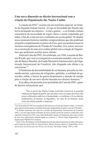 Uma nova dimensão no direito internacional com a
criação da Organização das Nações Unidas
     A criação da ONU9 ocorreu em um momento especial, no térmi-
no da Segunda Grande Guerra. A Liga ou Sociedade das Nações não
havia alcançado seu objetivo – evitar a guerra –, e os Estados tinham
consciência da necessidade de regras claras a serem respeitadas por
todos, a fim de evitar um novo confronto em escala global. Os aliados
nesse momento histórico também compreenderam que não poderiam
aniquilar completamente os países do Eixo, pois isso poderia trazer as
mesmas conseqüências do Tratado de Versalhes. Era, assim, necessá-
ria a construção de uma nova ordem global com a criação de Organis-
mos que pudessem auxiliar nesse intento.
     Além da Carta da ONU, foi celebrado, em 1944, o acordo de Bre-
ton Woods, que visava a reorganizar a economia mundial, com a cria-
ção do Banco Mundial, do Fundo Monetário Internacional e da Orga-
nização Internacional do Comércio, não chegando esta última a se
concretizar.10
     O fenômeno da descartabilidade do ser humano, presente na Ale-
manha nazista, a presença de refugiados, apátridas, a realidade do ge-
nocídio, enfim, o horror da guerra despertaram a atenção do mundo
para a criação de um novo direito baseado nos direitos humanos.11
     Essa idéia está presente já no preâmbulo da Carta da ONU, quan-
do declara solenemente que:

              “Nós os povos das Nações Unidas resolvidos a preservar as gerações
         vindouras do flagelo da guerra, que, por duas vezes, no espaço da nossa vida,
         trouxe sofrimentos indizíveis à humanidade, e a reafirmar a fé nos direitos
         fundamentais do homem, na dignidade e no valor do ser humano, assim
         como das nações grandes e pequenas...”
9
  Em 26 de junho de 1945 foi assinada em São Francisco a Carta das Nações Unidas. A Carta foi
aprovada por praticamente a totalidade de Estados independentes à época, cerca de 50 Estados.
10
   O Senado americano não aprovou a criação da Organização Internacional do Comércio
(OIC), e em seu lugar foram realizados diversos acordos gerais de comércio conhecidos sob a
sigla Gatt. Somente em 1995, com o final da Rodada Uruguai, foi finalmente aprovada a criação
de uma nova organização mundial ligada ao comércio, a “World Trade Organization”, ou a
Organização Mundial do Comércio.
11
   Lafer, Celso. Resistência e realizabilidade da tutela dos direitos humanos no plano internacio-
nal no limiar do século XXI. In: Amaral Junior, Alberto; Perrone-Moisés, Claudia (Org.). O cin-
qüentenário da Declaração dos Direitos do Homem. São Paulo: Edusp, 1999. p. 446.


182
 