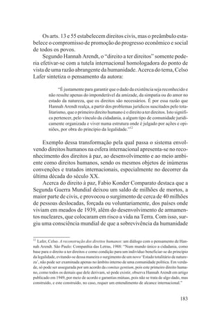 Os arts. 13 e 55 estabelecem direitos civis, mas o preâmbulo esta-
belece o compromisso de promoção do progresso econômico e social
de todos os povos.
     Segundo Hannah Arendt, o “direito a ter direitos” somente pode-
ria efetivar-se com a tutela internacional homologadora do ponto de
vista de uma razão abrangente da humanidade. Acerca do tema, Celso
Lafer sintetiza o pensamento da autora:

               “É justamente para garantir que o dado da existência seja reconhecido e
         não resulte apenas do imponderável da amizade, da simpatia ou do amor no
         estado da natureza, que os direitos são necessários. É por essa razão que
         Hannah Arendt realça, a partir dos problemas jurídicos suscitados pelo tota-
         litarismo, que o primeiro direito humano é o direito a ter direitos. Isto signifi-
         ca pertencer, pelo vínculo da cidadania, a algum tipo de comunidade juridi-
         camente organizada e viver numa estrutura onde é julgado por ações e opi-
         niões, por obra do principio da legalidade.”12

     Exemplo dessa transformação pela qual passa o sistema envol-
vendo direitos humanos na esfera internacional apresenta-se no reco-
nhecimento dos direitos à paz, ao desenvolvimento e ao meio ambi-
ente como direitos humanos, sendo os mesmos objetos de inúmeras
convenções e tratados internacionais, especialmente no decorrer da
última década do século XX.
     Acerca do direito à paz, Fabio Konder Comparato destaca que a
Segunda Guerra Mundial deixou um saldo de milhões de mortos, a
maior parte de civis, e provocou o surgimento de cerca de 40 milhões
de pessoas deslocadas, forçada ou voluntariamente, dos países onde
viviam em meados de 1939, além do desenvolvimento de armamen-
tos nucleares, que colocaram em risco a vida na Terra. Com isso, sur-
giu uma consciência mundial de que a sobrevivência da humanidade

12
  Lafer, Celso. A reconstrução dos direitos humanos: um diálogo com o pensamento de Han-
nah Arendt. São Paulo: Companhia das Letras, 1988: “Num mundo único a cidadania, como
base para o direito a ter direitos e como condição para um indivíduo beneficiar-se do princípio
da legalidade, evitando-se dessa maneira o surgimento de um novo ‘Estado totalitário de nature-
za’, não pode ser examinada apenas no âmbito interno de uma comunidade política. Em verda-
de, só pode ser assegurada por um acordo da comitas gentium, pois este primeiro direito huma-
no, como todos os demais que dele derivam, só pode existir, observa Hannah Arendt em artigo
publicado em 1949, por meio de acordo e garantias mútuas, pois não se trata de algo dado, mas
construído, e este construído, no caso, requer um entendimento de alcance internacional.”


                                                                                          183
 