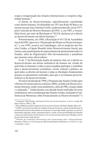 exigia a reorganização das relações internacionais e o respeito à dig-
nidade humana.13
     O direito ao desenvolvimento, especificamente considerado
como direito humano, foi defendido em 1971 por Keba M’Baye e no
mesmo ano por Juan Antonio Carillo, sendo reconhecido, já em 1977,
pela Comissão de Direitos Humanos da ONU, e, em 1981, a Assem-
bléia Geral, por meio da Resolução no 38/124, declarou ser o direito
ao desenvolvimento um direito humano.14
     Posteriormente, em 1986, a Resolução no 41/128 da Assembléia
Geral da ONU aprovou a “Declaração do Direito ao Desenvolvimen-
to”, e, em 1995, ocorreu em Copenhague, sob os auspícios das Na-
ções Unidas, a Cúpula Mundial sobre Desenvolvimento Social, que
contou com a participação de representantes de praticamente todos os
Estados, além de Organizações Não Governamentais e jornalistas
que atuaram como observadores.
     O art. 1o da Declaração dispõe de maneira clara ser o direito ao
desenvolvimento um direito inalienável do homem em virtude do
qual todo ser humano e todos os povos podem participar e contribuir
para o desenvolvimento econômico, social, cultural e político, no
qual todos os direitos do homem e todas as liberdades fundamentais
possam ser plenamente realizados, para que o ser humano possa be-
neficiar-se do desenvolvimento.
     No início da década de 1990, o Programa das Nações Unidas para
o Desenvolvimento passou a utilizar o IDH, ou Índice de Desenvolvi-
mento Humano, tendo como parâmetros, além do PIB, a longevidade
e a educação.15 Ainda durante essa década foram realizadas diversas
conferências sob a coordenação das Nações Unidas, incluindo a Con-
ferência de Monterrey sobre Financiamento ao Desenvolvimento16 e
13
   Comparato, Fábio Konder. Afirmação histórica dos direitos humanos. 3. ed. rev. e ampl. São
Paulo: Saraiva, 2004. p. 209.
14
   Silva, Guilherme Amorim Campos da. Direito ao desenvolvimento. São Paulo: Método, 2004. p. 40.
15
   O IDH é uma forma inovadora de medição do desenvolvimento, a partir da identificação de
três dimensões básicas relacionadas ao ser humano: (i) sua longevidade e, portanto, seu acesso à
alimentação adequada, abrigo, saneamento básico e saúde; (ii) suas possibilidades de educação
e acesso ao conhecimento e à informação; e (iii) o acesso aos meios para uma vida digna, através
da provisão de uma renda decente.
16
    Relatório da Conferência Internacional sobre Financiamento para o Desenvolvimento,
Monterrey. México, 18-22 de março de 2002 (United Nations Publication, n. E.02.II.A.7), cap.
I, resolução 1, anexo.


184
 
