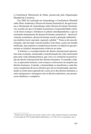 a Conferência Ministerial de Doha, promovida pela Organização
Mundial do Comércio.
     Em 2002 foi realizada em Joanesburgo a Conferência Mundial
sobre Meio Ambiente e Desenvolvimento Sustentável, da qual resul-
tou a Declaração de Joanesburgo sobre Desenvolvimento Sustentá-
vel, ocasião em que os Estados assumiram a responsabilidade coleti-
va de fazer avançar e fortalecer os pilares interdependentes e que se
sustentam mutuamente do desenvolvimento sustentável – desenvol-
vimento econômico, desenvolvimento social e proteção ambiental –
nos âmbitos local, nacional, regional e global.17 Trata-se de uma de-
claração, não havendo vínculo jurídico com força, como um tratado
ratificado, mas exprime o compromisso moral e os objetivos que per-
meiam as relações internacionais relativas ao tema.
     A história e o reconhecimento do direito internacional apresen-
tam uma evolução, sinalizando a transformação da visão interestatal
para uma visão antropocêntrica, que veio a se cristalizar na positiva-
ção do direito internacional dos direitos humanos. O caminho, toda-
via, se apresenta tortuoso, com avanços e retrocessos no respeito aos
direitos humanos. Contudo, a humanidade se transforma a cada dia,
com o surgimento de novos direitos que vão se cristalizando, apresen-
tando-se como uma expansão do corpus juris dos direitos humanos, e
estes enriquecem e interagem com os direitos anteriores, em um pro-
cesso dinâmico e complexo.




17
  Relatório da Conferência das Nações Unidas sobre o Meio Ambiente Humano, Estocolmo,
5-16 de junho de 1972 (United Nations Publication, n. E.73.II.A.14 e corrigendum), cap. I.


                                                                                     185
 