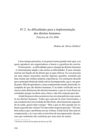 IV.2. As dificuldades para a implementação
                  dos direitos humanos
                             Palestra de 8.6.2006


                                                      Dalmo de Abreu Dallari*




     Caros amigos presentes, é um prazer muito grande estar aqui, e eu
quero agradecer aos organizadores a honra e a gentileza do convite.
     O tema posto – as dificuldades para a situação de direitos humanos
– é extremamente amplo e são muitas as dificuldades. É uma variação
enorme em função até do direito que se quer efetivar. Eu vou procurar
em uma síntese necessária suscitar algumas questões, tomando por
base muitas das minhas próprias experiências. Eu começaria dizendo
que o principal obstáculo ainda está na incompreensão, que é, em gran-
de parte, filha da ignorância; é uma compreensão errada, distorcida, in-
completa do que são direitos humanos. E eu tenho verificado isso in-
clusive entre defensores dos direitos humanos, e que às vezes ficam en-
curralados porque recebem uma crítica e não têm resposta para dar.
     Ainda há poucos dias aconteceu isso em uma palestra cujo assun-
to era direitos humanos. Todos que estavam lá eram interessados, e
um estudante da Universidade de São Paulo, absolutamente angustia-
do na saída, queria falar comigo: “Mas o que eu falo quando me co-
bram a questão das vítimas? Eu não tenho resposta para dar.” Ele tam-
bém achava que o problema era nas vítimas. Então há de fato uma in-
compreensão, e às vezes não se trata bem de incompreensão, são pes-
soas que realmente são contrárias por uma série de razões.

* Professor emérito da Faculdade de Direito da USP.


186
 