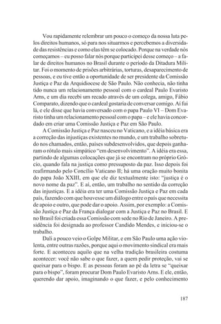 Vou rapidamente relembrar um pouco o começo da nossa luta pe-
los direitos humanos, só para nos situarmos e percebemos a diversida-
de das resistências e como elas têm se colocado. Porque na verdade nós
começamos – eu posso falar nós porque participei desse começo – a fa-
lar de direitos humanos no Brasil durante o período da Ditadura Mili-
tar. Foi o momento de prisões arbitrárias, torturas, desaparecimento de
pessoas, e eu tive então a oportunidade de ser presidente da Comissão
Justiça e Paz da Arquidiocese de São Paulo. Não conhecia, não tinha
tido nunca um relacionamento pessoal com o cardeal Paulo Evaristo
Arns, e um dia recebi um recado através de um colega, amigo, Fábio
Comparato, dizendo que o cardeal gostaria de conversar comigo. Aí fui
lá, e ele disse que havia conversado com o papa Paulo VI – Dom Eva-
risto tinha um relacionamento pessoal com o papa – e ele havia concor-
dado em criar uma Comissão Justiça e Paz em São Paulo.
     A Comissão Justiça e Paz nasceu no Vaticano, e a idéia básica era
a correção das injustiças existentes no mundo, e um trabalho sobretu-
do nos chamados, então, países subdesenvolvidos, que depois ganha-
ram o rótulo mais simpático “em desenvolvimento”. A idéia era essa,
partindo de algumas colocações que já se encontram no próprio Gró-
cio, quando fala na justiça como pressuposto da paz. Isso depois foi
reafirmando pelo Concílio Vaticano II; há uma oração muito bonita
do papa João XXIII, em que ele diz textualmente isto: “justiça é o
novo nome da paz”. E aí, então, um trabalho no sentido da correção
das injustiças. E a idéia era ter uma Comissão Justiça e Paz em cada
país, fazendo com que houvesse um diálogo entre o país que necessita
de apoio e outro, que pode dar o apoio. Assim, por exemplo: a Comis-
são Justiça e Paz da França dialogar com a Justiça e Paz no Brasil. E
no Brasil foi criada essa Comissão com sede no Rio de Janeiro. A pre-
sidência foi designada ao professor Candido Mendes, e iniciou-se o
trabalho.
     Dali a pouco veio o Golpe Militar, e em São Paulo uma ação vio-
lenta, entre outras razões, porque aqui o movimento sindical era mais
forte. E aconteceu aquilo que na velha tradição brasileira costuma
acontecer: você não sabe o que fazer, a quem pedir proteção, vai se
queixar para o bispo. E as pessoas foram ao pé da letra se “queixar
para o bispo”, foram procurar Dom Paulo Evaristo Arns. E ele, então,
querendo dar apoio, imaginando o que fazer, e pelo conhecimento


                                                                   187
 