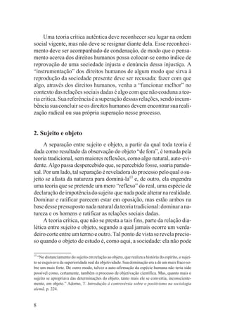 Uma teoria crítica autêntica deve reconhecer seu lugar na ordem
social vigente, mas não deve se resignar diante dela. Esse reconheci-
mento deve ser acompanhado de condenação, de modo que o pensa-
mento acerca dos direitos humanos possa colocar-se como índice de
reprovação de uma sociedade injusta e denúncia dessa injustiça. A
“instrumentação” dos direitos humanos de algum modo que sirva à
reprodução da sociedade presente deve ser recusada: fazer com que
algo, através dos direitos humanos, venha a “funcionar melhor” no
contexto das relações sociais dadas é algo com que não coaduna a teo-
ria crítica. Sua referência é a superação dessas relações, sendo incum-
bência sua concluir se os direitos humanos devem encontrar sua reali-
zação radical ou sua própria superação nesse processo.


2. Sujeito e objeto
     A separação entre sujeito e objeto, a partir da qual toda teoria é
dada como resultado da observação do objeto “de fora”, é tomada pela
teoria tradicional, sem maiores reflexões, como algo natural, auto-evi-
dente. Algo passa despercebido que, se percebido fosse, soaria parado-
xal. Por um lado, tal separação é reveladora do processo pelo qual o su-
jeito se afasta da natureza para dominá-la13 e, de outro, ela engendra
uma teoria que se pretende um mero “reflexo” do real, uma espécie de
declaração de impotência do sujeito que nada pode alterar na realidade.
Dominar e ratificar parecem estar em oposição, mas estão ambos na
base desse pressuposto nada natural da teoria tradicional: dominar a na-
tureza e os homens e ratificar as relações sociais dadas.
     A teoria crítica, que não se presta a tais fins, parte da relação dia-
lética entre sujeito e objeto, segundo a qual jamais ocorre um verda-
deiro corte entre um termo e outro. Tal ponto de vista se revela precio-
so quando o objeto de estudo é, como aqui, a sociedade: ela não pode

13
  “No distanciamento do sujeito em relação ao objeto, que realiza a história do espírito, o sujei-
to se esquivava da superioridade real da objetividade. Sua dominação era a de um mais fraco so-
bre um mais forte. De outro modo, talvez a auto-afirmação da espécie humana não teria sido
possível como, certamente, também o processo de objetivação científica. Mas, quanto mais o
sujeito se apropriava das determinações do objeto, tanto mais ele se convertia, inconsciente-
mente, em objeto.” Adorno, T. Introdução à controvérsia sobre o positivismo na sociologia
alemã. p. 224.


8
 