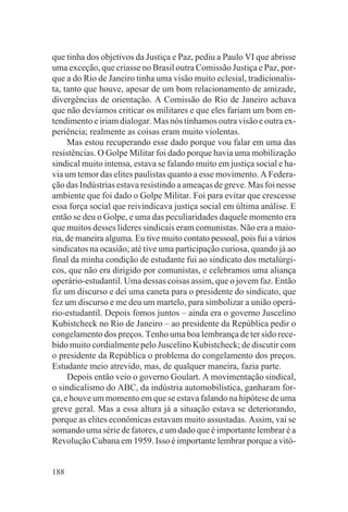 que tinha dos objetivos da Justiça e Paz, pediu a Paulo VI que abrisse
uma exceção, que criasse no Brasil outra Comissão Justiça e Paz, por-
que a do Rio de Janeiro tinha uma visão muito eclesial, tradicionalis-
ta, tanto que houve, apesar de um bom relacionamento de amizade,
divergências de orientação. A Comissão do Rio de Janeiro achava
que não devíamos criticar os militares e que eles fariam um bom en-
tendimento e iriam dialogar. Mas nós tínhamos outra visão e outra ex-
periência; realmente as coisas eram muito violentas.
     Mas estou recuperando esse dado porque vou falar em uma das
resistências. O Golpe Militar foi dado porque havia uma mobilização
sindical muito intensa, estava se falando muito em justiça social e ha-
via um temor das elites paulistas quanto a esse movimento. A Federa-
ção das Indústrias estava resistindo a ameaças de greve. Mas foi nesse
ambiente que foi dado o Golpe Militar. Foi para evitar que crescesse
essa força social que reivindicava justiça social em última análise. E
então se deu o Golpe, e uma das peculiaridades daquele momento era
que muitos desses líderes sindicais eram comunistas. Não era a maio-
ria, de maneira alguma. Eu tive muito contato pessoal, pois fui a vários
sindicatos na ocasião; até tive uma participação curiosa, quando já ao
final da minha condição de estudante fui ao sindicato dos metalúrgi-
cos, que não era dirigido por comunistas, e celebramos uma aliança
operário-estudantil. Uma dessas coisas assim, que o jovem faz. Então
fiz um discurso e dei uma caneta para o presidente do sindicato, que
fez um discurso e me deu um martelo, para simbolizar a união operá-
rio-estudantil. Depois fomos juntos – ainda era o governo Juscelino
Kubistcheck no Rio de Janeiro – ao presidente da República pedir o
congelamento dos preços. Tenho uma boa lembrança de ter sido rece-
bido muito cordialmente pelo Juscelino Kubistcheck; de discutir com
o presidente da República o problema do congelamento dos preços.
Estudante meio atrevido, mas, de qualquer maneira, fazia parte.
     Depois então veio o governo Goulart. A movimentação sindical,
o sindicalismo do ABC, da indústria automobilística, ganharam for-
ça, e houve um momento em que se estava falando na hipótese de uma
greve geral. Mas a essa altura já a situação estava se deteriorando,
porque as elites econômicas estavam muito assustadas. Assim, vai se
somando uma série de fatores, e um dado que é importante lembrar é a
Revolução Cubana em 1959. Isso é importante lembrar porque a vitó-


188
 
