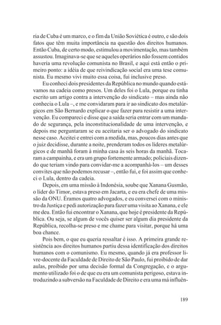 ria de Cuba é um marco, e o fim da União Soviética é outro, e são dois
fatos que têm muita importância na questão dos direitos humanos.
Então Cuba, de certo modo, estimulou a movimentação, mas também
assustou. Imaginava-se que se aqueles operários não fossem contidos
haveria uma revolução comunista no Brasil, e aqui está então o pri-
meiro ponto: a idéia de que reivindicação social era uma tese comu-
nista. Eu mesmo vivi muito essa coisa, fui inclusive preso.
     Eu conheci dois presidentes da República no mundo quando está-
vamos na cadeia como presos. Um deles foi o Lula, porque eu tinha
escrito um artigo contra a intervenção do sindicato – mas ainda não
conhecia o Lula –, e me convidaram para ir ao sindicato dos metalúr-
gicos em São Bernardo explicar o que fazer para resistir a uma inter-
venção. Eu compareci e disse que a saída seria entrar com um manda-
do de segurança, pela inconstitucionalidade de uma intervenção, e
depois me perguntaram se eu aceitaria ser o advogado do sindicato
nesse caso. Aceitei e entrei com a medida, mas, poucos dias antes que
o juiz decidisse, durante a noite, prenderam todos os líderes metalúr-
gicos e de manhã foram à minha casa às seis horas da manhã. Toca-
ram a campainha, e era um grupo fortemente armado; policiais dizen-
do que teriam vindo para convidar-me a acompanhá-los – um desses
convites que não podemos recusar –, então fui, e foi assim que conhe-
ci o Lula, dentro da cadeia.
     Depois, em uma missão à Indonésia, soube que Xanana Gusmão,
o líder do Timor, estava preso em Jacarta, e eu era chefe de uma mis-
são da ONU. Éramos quatro advogados, e eu conversei com o minis-
tro da Justiça e pedi autorização para fazer uma visita ao Xanana, e ele
me deu. Então fui encontrar o Xanana, que hoje é presidente da Repú-
blica. Ou seja, se algum de vocês quiser ser algum dia presidente da
República, recolha-se preso e me chame para visitar, porque há uma
boa chance.
     Pois bem, o que eu queria ressaltar é isso. A primeira grande re-
sistência aos direitos humanos partiu dessa identificação dos direitos
humanos com o comunismo. Eu mesmo, quando já era professor li-
vre-docente da Faculdade de Direito de São Paulo, fui proibido de dar
aulas, proibido por uma decisão formal da Congregação, e o argu-
mento utilizado foi o de que eu era um comunista perigoso, estava in-
troduzindo a subversão na Faculdade de Direito e era uma má influên-


                                                                    189
 