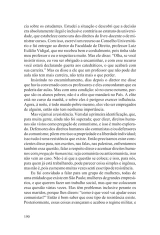 cia sobre os estudantes. Estudei a situação e descobri que a decisão
era absolutamente ilegal e inclusive contrária ao estatuto da universi-
dade, que estabelece como uns dos direitos do livre-docente o de mi-
nistrar cursos. Com isso, escrevi um recurso ao Conselho Universitá-
rio e fui entregar ao diretor da Faculdade de Direito, professor Luiz
Eulálio Vidigal, que me recebeu bem e cordialmente, pois tinha sido
meu professor e eu o respeitava muito. Mas ele disse: “Olha, se você
insistir nisso, eu vou ser obrigado a encaminhar, e com esse recurso
você estará declarando guerra aos catedráticos, o que acabará com
sua carreira.” Mas eu disse a ele que um professor que não pode dar
aula não tem mais carreira, não teria mais o que perder.
     Insistindo no encaminhamento, dias depois o diretor me disse
que havia conversado com os professores e eles concordaram que eu
poderia dar aulas. Mas com uma condição: só no curso noturno, por-
que são os alunos pobres; não é a elite que mandará no País. A elite
está no curso da manhã, e sobre eles é perigoso exercer influência.
Agora, à noite, é todo mundo pobre mesmo, eles vão ser empregados
de alguém, então não tem nenhuma importância.
     Mas vejam aí a resistência. Vem daí a primeira identificação, que,
para muita gente, ainda não foi superada; quer dizer, direitos huma-
nos são vistos como pregação de comunismo, e isso é muito explora-
do. Defensores dos direitos humanos são comunistas e/ou defensores
do comunismo; põem em risco a propriedade e a liberdade individual;
isso tudo é uma resistência que existe. Então precisamos estar cons-
cientes disso para, nos escritos, nas falas, nas palestras, enfrentarmos
também essa questão, falar a respeito disso e acentuar direitos huma-
nos com pregação humanista; seja comunista ou anticomunista, isso
não vem ao caso. Não é aí que a questão se coloca; e isso, para nós,
para quem já está trabalhando, pode parecer coisa simples e ingênua,
mas não é, pois eu mesmo muitas vezes senti esse tipo de resistência.
     Eu fui convidado a falar para um grupo de mulheres, todas de
uma entidade que existe em São Paulo; mulheres de grandes empresá-
rios, e que querem fazer um trabalho social, mas que me colocaram
essa questão várias vezes. Elas têm problemas inclusive perante os
seus maridos, porque lhes dizem: “como é que você vai ajudar esses
comunistas?” Então é bom saber que esse tipo de resistência existe.
Posteriormente, essas coisas avançaram e acabou o regime militar, e


190
 