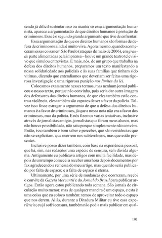 sendo já difícil sustentar isso ou manter só essa argumentação huma-
nista, aparece a argumentação de que direitos humanos é proteção de
criminosos. Esse é o segundo grande argumento que tive de enfrentar.
     Essa argumentação de que os direitos humanos são formas de de-
fesa de criminosos ainda é muito viva. Agora mesmo, quando aconte-
ceram essas coisas em São Paulo (ataques de maio de 2006), em gran-
de parte alimentadas pela imprensa – houve um grande teatro televisi-
vo que simulou entrevistas. E mais, nós, de um grupo que trabalha na
defesa dos direitos humanos, preparamos um texto manifestando a
nossa solidariedade aos policiais e às suas famílias que tinham sido
vítimas, dizendo que entendíamos que deveriam ser feitas uma rigo-
rosa investigação e uma rigorosa punição nos limites da lei.
     Colocamos exatamente nesses termos, mas nenhum jornal publi-
cou o nosso texto, porque não convinha, pois seria dar outra imagem
dos defensores dos direitos humanos, de que eles também estão con-
tra a violência, eles também são capazes de ser a favor da polícia. Tal-
vez isso fosse estragar o argumento de que a defesa dos direitos hu-
manos é a favor de criminosos, já que a nossa nota não era a favor dos
criminosos, mas da polícia. E nós fizemos várias tentativas, inclusive
através de jornalistas amigos, jornalistas que foram meus alunos, mas
não houve possibilidade, não saiu porque simplesmente não convém.
Então, isso também é bom saber e perceber, que são resistências que
não se explicitam, que ocorrem nos subterrâneos, mas que estão pre-
sentes.
     Inclusive posso dizer também, com base na experiência pessoal,
que há, sim, nas redações uma espécie de censura, sem dúvida algu-
ma. Antigamente eu publicava artigos com muita facilidade, mas de-
pois de um tempo comecei a receber uma hora depois documentos por
fax agradecendo a remessa do meu artigo, mas que não seria publica-
do por falta de espaço; e a falta de espaço é eterna.
     Ultimamente, por uma série de mudanças que ocorreram, recebi
o convite da Gazeta Mercantil e do Jornal do Brasil para publicar ar-
tigos. Então agora estou publicando toda semana. São jornais de cir-
culação muito menor, mas de qualquer maneira é um espaço, e esta é
uma coisa que eu coloco também: temos de aproveitar todo o espaço
que nos derem. Aliás, durante a Ditadura Militar eu tive essa expe-
riência; eu já sofri censura, também não podia mais publicar em qual-


                                                                    191
 