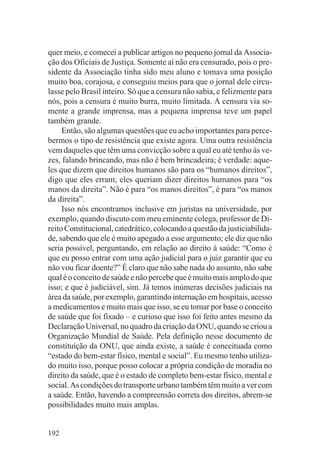 quer meio, e comecei a publicar artigos no pequeno jornal da Associa-
ção dos Oficiais de Justiça. Somente aí não era censurado, pois o pre-
sidente da Associação tinha sido meu aluno e tomava uma posição
muito boa, corajosa, e conseguiu meios para que o jornal dele circu-
lasse pelo Brasil inteiro. Só que a censura não sabia, e felizmente para
nós, pois a censura é muito burra, muito limitada. A censura via so-
mente a grande imprensa, mas a pequena imprensa teve um papel
também grande.
     Então, são algumas questões que eu acho importantes para perce-
bermos o tipo de resistência que existe agora. Uma outra resistência
vem daqueles que têm uma convicção sobre a qual eu até tenho às ve-
zes, falando brincando, mas não é bem brincadeira; é verdade: aque-
les que dizem que direitos humanos são para os “humanos direitos”,
digo que eles erram; eles queriam dizer direitos humanos para “os
manos da direita”. Não é para “os manos direitos”, é para “os manos
da direita”.
     Isso nós encontramos inclusive em juristas na universidade, por
exemplo, quando discuto com meu eminente colega, professor de Di-
reito Constitucional, catedrático, colocando a questão da justiciabilida-
de, sabendo que ele é muito apegado a esse argumento; ele diz que não
seria possível, perguntando, em relação ao direito à saúde: “Como é
que eu posso entrar com uma ação judicial para o juiz garantir que eu
não vou ficar doente?” É claro que não sabe nada do assunto, não sabe
qual é o conceito de saúde e não percebe que é muito mais amplo do que
isso; e que é judiciável, sim. Já temos inúmeras decisões judiciais na
área da saúde, por exemplo, garantindo internação em hospitais, acesso
a medicamentos e muito mais que isso, se eu tomar por base o conceito
de saúde que foi fixado – e curioso que isso foi feito antes mesmo da
Declaração Universal, no quadro da criação da ONU, quando se criou a
Organização Mundial de Saúde. Pela definição nesse documento de
constituição da ONU, que ainda existe, a saúde é conceituada como
“estado do bem-estar físico, mental e social”. Eu mesmo tenho utiliza-
do muito isso, porque posso colocar a própria condição de moradia no
direito da saúde, que é o estado de completo bem-estar físico, mental e
social. As condições do transporte urbano também têm muito a ver com
a saúde. Então, havendo a compreensão correta dos direitos, abrem-se
possibilidades muito mais amplas.


192
 