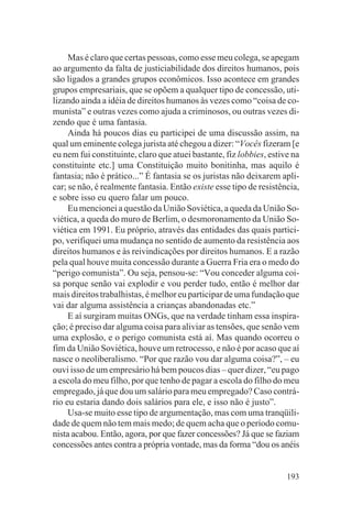 Mas é claro que certas pessoas, como esse meu colega, se apegam
ao argumento da falta de justiciabilidade dos direitos humanos, pois
são ligados a grandes grupos econômicos. Isso acontece em grandes
grupos empresariais, que se opõem a qualquer tipo de concessão, uti-
lizando ainda a idéia de direitos humanos às vezes como “coisa de co-
munista” e outras vezes como ajuda a criminosos, ou outras vezes di-
zendo que é uma fantasia.
     Ainda há poucos dias eu participei de uma discussão assim, na
qual um eminente colega jurista até chegou a dizer: “Vocês fizeram [e
eu nem fui constituinte, claro que atuei bastante, fiz lobbies, estive na
constituinte etc.] uma Constituição muito bonitinha, mas aquilo é
fantasia; não é prático...” É fantasia se os juristas não deixarem apli-
car; se não, é realmente fantasia. Então existe esse tipo de resistência,
e sobre isso eu quero falar um pouco.
     Eu mencionei a questão da União Soviética, a queda da União So-
viética, a queda do muro de Berlim, o desmoronamento da União So-
viética em 1991. Eu próprio, através das entidades das quais partici-
po, verifiquei uma mudança no sentido de aumento da resistência aos
direitos humanos e às reivindicações por direitos humanos. E a razão
pela qual houve muita concessão durante a Guerra Fria era o medo do
“perigo comunista”. Ou seja, pensou-se: “Vou conceder alguma coi-
sa porque senão vai explodir e vou perder tudo, então é melhor dar
mais direitos trabalhistas, é melhor eu participar de uma fundação que
vai dar alguma assistência a crianças abandonadas etc.”
     E aí surgiram muitas ONGs, que na verdade tinham essa inspira-
ção; é preciso dar alguma coisa para aliviar as tensões, que senão vem
uma explosão, e o perigo comunista está aí. Mas quando ocorreu o
fim da União Soviética, houve um retrocesso, e não é por acaso que aí
nasce o neoliberalismo. “Por que razão vou dar alguma coisa?”, – eu
ouvi isso de um empresário há bem poucos dias – quer dizer, “eu pago
a escola do meu filho, por que tenho de pagar a escola do filho do meu
empregado, já que dou um salário para meu empregado? Caso contrá-
rio eu estaria dando dois salários para ele, e isso não é justo”.
     Usa-se muito esse tipo de argumentação, mas com uma tranqüili-
dade de quem não tem mais medo; de quem acha que o período comu-
nista acabou. Então, agora, por que fazer concessões? Já que se faziam
concessões antes contra a própria vontade, mas da forma “dou os anéis


                                                                     193
 