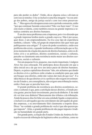 para não perder os dedos”. Então, dá-se alguma coisa e aliviam-se
com isso as tensões. Cria-se inclusive uma boa imagem: “eu sou ami-
go dos pobres, amigo da justiça social e com isso estou preservan-
do...”. Mas agora eles desapareceram com o período comunista, então
“por que continuar fazendo concessões? Não vou fazer mais”. E isso
está muito evidente, como também cresceu na grande imprensa a te-
mática contrária aos direitos humanos.
     É um dos meus problemas com a imprensa; pois vivo dizendo que
a grande imprensa lembra muito a grande empresa. Não é por acaso,
quer dizer, é um empreendimento. Eu tive esse tipo de experiência
também, e dizem: “olha, tal grupo de empresários não quer mais que
publiquemos seus artigos”. É o peso do poder econômico, então esse
problema não existe, e quando lembramos a diferenciação que se fez,
já no momento da criação dos pactos de direitos humanos, entre os di-
reitos civis e os políticos, direitos econômicos, sociais e culturais,
percebe-se claramente uma resistência muito maior aos direitos eco-
nômicos, sociais e culturais.
     Em um pequeno livro, pequeno, mas muito importante, Lindgren
Alves faz essa colocação. Ele participou dessa discussão em que a
idéia inicial era a de que teve um único pacto de direitos humanos.
Depois, os países capitalistas disseram “não, nós achamos que dando
os direitos civis e políticos estão criadas as condições para que cada
um busque seus direitos, então não vamos dar mais do que isso”. E a
idéia básica é de que direitos civis e políticos não exigem investimen-
tos do Estado e, em conseqüência, não exigem uma tributação maior,
então é bom que se perceba bem isso.
     O grande problema da resistência aos direitos econômicos, so-
ciais e culturais é que, para a satisfação desses direitos, o Estado pre-
cisa gastar, precisa fazer investimento, precisa de dinheiro. E de onde
ele vai tirar esse dinheiro? Basicamente dos tributos e da tributação.
Ainda há poucos dias fui falar em uma entidade ligada a empresários,
e inclusive os advogados que me convidaram são advogados de gran-
des empresas, e eu atrevidamente falei claramente a respeito disso.
Disse: “na verdade o grande problema de vocês é que não querem pa-
gar imposto”. Aliás, o grande problema de não pagar imposto é tradi-
ção na humanidade em grande parte.
     Em grande parte, a criação dos Estados Unidos da América foi fei-
ta pelo excesso de tributação da Inglaterra sobre as colônias, como no

194
 