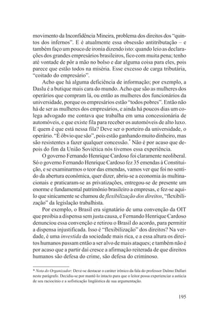 movimento da Inconfidência Mineira, problema dos direitos dos “quin-
tos dos infernos”. E é atualmente essa obsessão antitributação – e
também faço um pouco de ironia dizendo isto: quando leio as declara-
ções dos grandes empresários brasileiros, fico com muita pena; tenho
até vontade de pôr a mão no bolso e dar alguma coisa para eles, pois
parece que estão todos na miséria. Esse excesso de carga tributária,
“coitado do empresário”.
     Acho que há alguma deficiência de informação; por exemplo, a
Daslu é a butique mais cara do mundo. Acho que são as mulheres dos
operários que compram lá, ou então as mulheres dos funcionários da
universidade, porque os empresários estão “todos pobres”. Então não
há de ser as mulheres dos empresários, e ainda há poucos dias um co-
lega advogado me contava que trabalha em uma concessionária de
automóveis, e que existe fila para receber os automóveis de alto luxo.
E quem é que está nessa fila? Deve ser o porteiro da universidade, o
operário. “É óbvio que são”, pois estão ganhando muito dinheiro, mas
são resistentes a fazer qualquer concessão.* Não é por acaso que de-
pois do fim da União Soviética nós tivemos essa experiência.
     O governo Fernando Henrique Cardoso foi claramente neoliberal.
Só o governo Fernando Henrique Cardoso fez 35 emendas à Constitui-
ção, e se examinarmos o teor das emendas, vamos ver que foi no senti-
do da abertura econômica, quer dizer, abriu-se a economia às multina-
cionais e praticaram-se as privatizações, entregou-se de presente um
enorme e fundamental patrimônio brasileiro a empresas, e fez-se aqui-
lo que sinicamente se chamou de flexibilização dos direitos, “flexibili-
zação” da legislação trabalhista.
     Por exemplo, o Brasil era signatário de uma convenção da OIT
que proibia a dispensa sem justa causa, e Fernando Henrique Cardoso
denunciou essa convenção e retirou o Brasil do acordo, para permitir
a dispensa injustificada. Isso é “flexibilização” dos direitos? Na ver-
dade, é uma investida da sociedade mais rica, e a essa altura os direi-
tos humanos passam então a ser alvo de mais ataques; e também não é
por acaso que a partir daí cresce a afirmação reiterada de que direitos
humanos são defesa do crime, são defesa do criminoso.

* Nota do Organizador: Deve-se destacar o caráter irônico da fala do professor Dalmo Dallari
neste parágrafo. Decidiu-se por mantê-lo intacto para que o leitor possa experienciar a astúcia
de seu raciocínio e a sofisticação lingüística de sua argumentação.


                                                                                          195
 