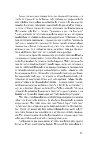 Então, começaram a ocorrer furtos que não aconteciam antes, e a
reação da população foi fantástica: tudo partiu de um grupo que tinha
uma entidade que cuidava dos direitos da criança e do adolescente,
mas eles discutiram e chegaram à conclusão de que a melhor coisa se-
ria envolver toda a população em um movimento que foi chamado de
Movimento pela Paz, e diziam: “queremos a paz em Erechim”.
Assim, acabaram envolvendo os médicos, empresários, advogados,
mas também os operários e funcionários públicos, professores, e hoje
é um movimento permanente. Uma vez por ano eles têm a “semana da
paz”, mas o movimento é permanente. Então, quando acontece algum
fato anormal, é feita a comunicação ao grupo e eles vão saber por que
aconteceu, qual foi a verdadeira causa, o que fazer para que não se re-
pita a violência, e isso com um resultado muito positivo.
     Coisas desse tipo estão acontecendo em muitas partes do Brasil, e
isso não aparece no noticiário. Eu sou otimista, mas sou realmente oti-
mista de pé no chão. Segunda de manhã fui para o Mato Grosso do Sul
falar na Universidade de Campo Grande, depois tomei um carro para ir
falar na Católica de Dourado, e até aconteceu uma coisa muito curiosa
no meio do caminho, porque lá não chegava o avião. Estávamos indo
de carro quando fomos bloqueados por plantadores de soja, por fazen-
deiros plantadores de soja. Em seguida eu até publiquei um artigo di-
zendo que, se fossem sem-terras, logo viria a polícia – talvez não che-
gasse à violência de Eldorado dos Carajás –, e então agiriam violenta-
mente para desobstruir a estrada, afinal, “é o direito de locomoção”. E
logo viria também alguém do Ministério Público, dizendo “aí está a
formação de quadrilha. Essa gente é perigosa”, e possivelmente o juiz
decretaria a prisão dos líderes, que são “extremamente perigosos”.
     Mas não, eram fazendeiros com tratores monumentais; eu nunca
tinha visto tratores tão imensos, de alto luxo, bloqueando a estrada,
simplesmente. Mas então nesse caso pode? Não é ilegal? Tudo bem?
Eu publiquei dois artigos a respeito disso, acho que isso é bom denun-
ciar, é bom ver, contar etc. Isso está acontecendo, mas volto a dizer:
meu ponto básico é que sou otimista e acredito no contato e na pala-
vra. Mas sei que sou um otimista de pé no chão, e temos de aproveitar
todas as oportunidades para dizermos alguma coisa.
     A última coisa que quero contar a vocês é que fiz um artigo para o
Jornal do Brasil e outro para a Gazeta Mercantil. Fui convidado a ir


                                                                   197
 