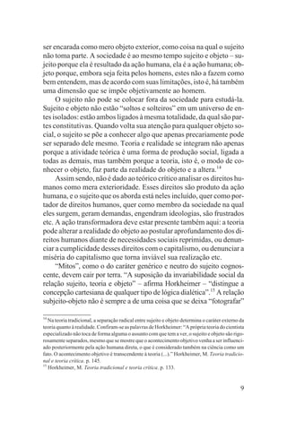 ser encarada como mero objeto exterior, como coisa na qual o sujeito
não toma parte. A sociedade é ao mesmo tempo sujeito e objeto – su-
jeito porque ela é resultado da ação humana, ela é a ação humana; ob-
jeto porque, embora seja feita pelos homens, estes não a fazem como
bem entendem, mas de acordo com suas limitações, isto é, há também
uma dimensão que se impõe objetivamente ao homem.
     O sujeito não pode se colocar fora da sociedade para estudá-la.
Sujeito e objeto não estão “soltos e solteiros” em um universo de en-
tes isolados: estão ambos ligados à mesma totalidade, da qual são par-
tes constitutivas. Quando volta sua atenção para qualquer objeto so-
cial, o sujeito se põe a conhecer algo que apenas precariamente pode
ser separado dele mesmo. Teoria e realidade se integram não apenas
porque a atividade teórica é uma forma de produção social, ligada a
todas as demais, mas também porque a teoria, isto é, o modo de co-
nhecer o objeto, faz parte da realidade do objeto e a altera.14
     Assim sendo, não é dado ao teórico crítico analisar os direitos hu-
manos como mera exterioridade. Esses direitos são produto da ação
humana, e o sujeito que os aborda está neles incluído, quer como por-
tador de direitos humanos, quer como membro da sociedade na qual
eles surgem, geram demandas, engendram ideologias, são frustrados
etc. A ação transformadora deve estar presente também aqui: a teoria
pode alterar a realidade do objeto ao postular aprofundamento dos di-
reitos humanos diante de necessidades sociais reprimidas, ou denun-
ciar a cumplicidade desses direitos com o capitalismo, ou denunciar a
miséria do capitalismo que torna inviável sua realização etc.
     “Mitos”, como o do caráter genérico e neutro do sujeito cognos-
cente, devem cair por terra. “A suposição da invariabilidade social da
relação sujeito, teoria e objeto” – afirma Horkheimer – “distingue a
concepção cartesiana de qualquer tipo de lógica dialética”.15 A relação
subjeito-objeto não é sempre a de uma coisa que se deixa “fotografar”

14
   Na teoria tradicional, a separação radical entre sujeito e objeto determina o caráter externo da
teoria quanto à realidade. Confiram-se as palavras de Horkheimer: “A própria teoria do cientista
especializado não toca de forma alguma o assunto com que tem a ver, o sujeito e objeto são rigo-
rosamente separados, mesmo que se mostre que o acontecimento objetivo venha a ser influenci-
ado posteriormente pela ação humana direta, o que é considerado também na ciência como um
fato. O acontecimento objetivo é transcendente à teoria (...).” Horkheimer, M. Teoria tradicio-
nal e teoria crítica. p. 145.
15
   Horkheimer, M. Teoria tradicional e teoria crítica. p. 133.


                                                                                                 9
 