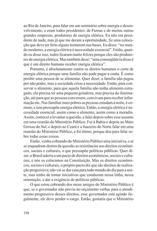 ao Rio de Janeiro, para falar em um seminário sobre energia e desen-
volvimento, e eram todos presidentes: de Furnas e de muitas outras
grandes empresas, produtores de energia elétrica. Eu não era presi-
dente de nada, mas já que me deram a oportunidade, fiz uma coloca-
ção que deve ter feito alguns tremerem nas bases. Eu disse: “no mun-
do moderno, a energia elétrica é necessidade essencial”. Então, quan-
do eu disse isso, todos ficaram muito felizes porque eles são produto-
res de energia elétrica. Mas também disse: “uma conseqüência disso é
que é um direito humano receber energia elétrica”.
     Portanto, é absolutamente contra os diretos humanos o corte de
energia elétrica porque uma família não pode pagar a conta. É como
proibir uma pessoa de se alimentar. Quer dizer, a família não pagou
por não poder, mas a sociedade criou a necessidade. Então, para con-
servar o alimento, para que aquela família não tenha alimento estra-
gado, ela precisa ter uma pequena geladeira, mas precisa da ilumina-
ção, até para que as pessoas conversem, convivam para receber infor-
mação etc. Nas famílias mais pobres as pessoas estudam à noite, é co-
mum, e isso pressupõe energia elétrica. Então, a energia elétrica é ne-
cessidade essencial, assim como o alimento, assim como a moradia.
Assim, comecei a levantar a questão, e falei depois sobre esse assunto
em uma reunião do Ministério Público. Fui à Bahia e depois ao Mato
Grosso do Sul, e depois ao Ceará e a Juazeiro do Norte falar em uma
reunião do Ministério Público, e foi ótimo, porque deu para falar so-
bre todas essas coisas.
     Então, venho cobrando do Ministério Público uma iniciativa, e aí
se enquadram dentro da questão as resistências aos direitos econômi-
cos, sociais e culturais, o que pressupõe políticas públicas. Quer di-
zer, o Brasil aderiu a um pacto de direitos econômicos, sociais e cultu-
rais, e nós os colocamos na Constituição. Mas os direitos econômi-
cos, sociais e culturais, o próprio pacto diz que são direitos de realiza-
ção progressiva; não vai se dar casa para todo mundo do dia para a noi-
te, mas tenho de tomar iniciativas que conduzam nessa linha, nessa
orientação, e daí a exigência de políticas públicas.
     O que estou cobrando dos meus amigos do Ministério Público é
que, se o governador não previu no orçamento verbas para o atendi-
mento progressivo desses direitos, esse governador está agindo ile-
galmente, ele deve perder o cargo. Então, gostaria que o Ministério


198
 