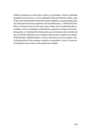 Público propusesse uma ação contra o governador; ficarei realizado
quando isso acontecer, e estou cobrando. São resistências várias, mas
temos um instrumental muito bom para trabalhar, já que grande parte
do Judiciário brasileiro também está sensibilizado, e o Ministério Pú-
blico, a mesma coisa. E acho que, mais ainda, com o andamento da so-
ciedade, com as entidades comunitárias, podemos avançar sem dúvi-
da alguma, e é indispensável para nós que já estamos convencidos de
que os direitos humanos são exigência da Justiça, exigência da digni-
dade humana. Mantenhamos o nosso otimismo, nossa coragem, nos-
sa disposição de luta, porque estamos avançando, e com a nossa de-
terminação esse avanço será ainda mais rápido.




                                                                  199
 