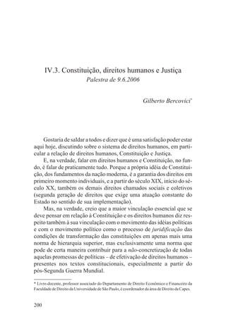 IV.3. Constituição, direitos humanos e Justiça
                              Palestra de 9.6.2006


                                                                Gilberto Bercovici*




    Gostaria de saldar a todos e dizer que é uma satisfação poder estar
aqui hoje, discutindo sobre o sistema de direitos humanos, em parti-
cular a relação de direitos humanos, Constituição e Justiça.
    E, na verdade, falar em direitos humanos e Constituição, no fun-
do, é falar de praticamente tudo. Porque a própria idéia de Constitui-
ção, dos fundamentos da nação moderna, é a garantia dos direitos em
primeiro momento individuais, e a partir do século XIX, início do sé-
culo XX, também os demais direitos chamados sociais e coletivos
(segunda geração de direitos que exige uma atuação constante do
Estado no sentido de sua implementação).
    Mas, na verdade, creio que a maior vinculação essencial que se
deve pensar em relação à Constituição e os direitos humanos diz res-
peito também à sua vinculação com o movimento das idéias políticas
e com o movimento político como o processo de juridificação das
condições de transformação das constituições em apenas mais uma
norma de hierarquia superior, mas exclusivamente uma norma que
pode de certa maneira contribuir para a não-concretização de todas
aquelas promessas de políticas – de efetivação de direitos humanos –
presentes nos textos constitucionais, especialmente a partir do
pós-Segunda Guerra Mundial.

* Livre-docente, professor associado do Departamento de Direito Econômico e Financeiro da
Faculdade de Direito da Universidade de São Paulo, é coordenador da área de Direito da Capes.


200
 