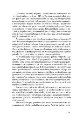 Quando se encerra a Segunda Guerra Mundial, elaboram-se no-
vas constituições a partir de 1945, na Europa e na América Latina, e
nos países que vão se descolonizando, ou seja, nos independentes
(das potências européias). Neles se percebem, no primeiro momento,
a ampliação dos direitos políticos e o conteúdo material dos direitos
sociais, de tal maneira que torna aquele período pós-Segunda Guerra
Mundial uma época de emancipação da humanidade, quando a rei-
vindicação pela democracia econômica social chega ao seu momento
mais elevado, mas ainda longe da promessa de uma verdadeira eman-
cipação econômica e social.
     No entanto, pode-se hoje perceber que, apesar de um avanço, os 30
anos de consenso keynesiano na realidade se tornaram uma exceção na
própria história do capitalismo. O que se pensou como uma reforma de
evolução do sistema na verdade foi uma exceção na história do sistema.
O que se vive hoje nesse Estado que abandona os direitos fundamen-
tais, abandona as políticas públicas em busca de garantia para o capital
privado, é a regra, e não a exceção do sistema capitalista.
     As próprias constituições sociais, aquelas que são elaboradas logo
após a Segunda Guerra Mundial, que garantem todas as declarações de
direitos, serão apenas parcialmente cumpridas. O núcleo emancipató-
rio dessas constituições na prática foi suspenso, mas isso só vai se tor-
nar perceptível a partir da década de 1970, com a nova crise econômica,
com a grande depressão mundial na qual nos encontramos até hoje, em
que a contra-revolução conservadora ou neoliberal mostrará toda a sua
garra e não se limitará mais a suspender ou bloquear as cláusulas sociais
das constituições, mais sim buscar a sua própria extirpação formal do
texto constitucional. E daí o discurso da desconstitucionalização, erra-
dicação da Constituição das normas vinculadas aos direitos, particular-
mente aos direitos sociais e coletivos.
     Isso tem uma explicação, talvez ligada ao que ocorreu nas demo-
cracias constitucionais no pós-guerra. Há um historiador do direito
das instituições na Itália, Maurizio Fioravante, que tem uma explica-
ção muito interessante para tentar entender por que em um momento
que a emancipação era o caminho ela é suspensa, tendo hoje revertido
esse processo.
     Fioravante diz que, quando se elaboraram essas constituições de-
mocráticas no pós-Segunda Guerra, e que na América Latina vão ser


                                                                     201
 