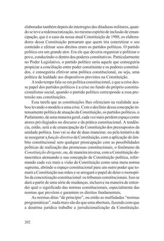 elaboradas também depois do interregno das ditaduras militares, quan-
do se teve a redemocratização, no mesmo espírito de inclusão de eman-
cipação, que é o caso da nossa atual Constituição de 1988, os elabora-
dores dessa Constituição pensaram que quem iria concretizar o seu
conteúdo e efetuar seus direitos eram os partidos políticos. O partido
político era um grande ator. Era ele que deveria organizar e politizar o
povo, conduzindo-o dentro dos poderes constitutivos. Particularmente
no Poder Legislativo, o partido político seria aquele que conseguiria
propiciar a conciliação entre poder constituinte e os poderes constituí-
dos, e conseguiria efetivar uma política constitucional, ou seja, uma
política de lealdade aos dispositivos previstos na Constituição.
     A todo tempo fala-se em política constitucional, e que a crise des-
se papel dos partidos políticos é a crise no fundo do próprio constitu-
cionalismo social, quando o partido político corresponde a essa pre-
tensão nas constituições.
     Essa tarefa que as constituições lhes ofereciam na realidade aca-
bou levando o modelo a uma crise. Com o declínio dessa concepção in-
tensamente política de atuação da Constituição, os partidos políticos, o
Parlamento, de uma maneira geral, cada vez mais perdem espaço como
atores privilegiados no discurso e da prática constitucional. A tendên-
cia, então, será a de emancipação da Constituição dos pressupostos da
unidade política. Isso vai se dar de duas maneiras: ou pela tentativa de
se assegurar a função diretiva da Constituição, com a aplicação do âm-
bito constitucional sem qualquer preocupação com as possibilidades
políticas de realização das promessas constitucionais, o fenômeno da
Constituição dirigente, ou, de maneira inversa, com a Constituição de-
mocrática atenuando a sua concepção de Constituição política, refor-
mando cada vez mais a visão da Constituição como uma mera norma
suprema, abrindo o espaço constitucional para um outro poder que to-
mará a Constituição nas mãos e se arrogará o papel de deter o monopó-
lio da concretização constitucional: os tribunais constitucionais. Isso se
dará a partir de uma série de mudanças, inclusive na maneira de enten-
der qual o significado das normas constitucionais, especialmente das
normas que prevêem e garantem os direitos fundamentais.
     As normas ditas “de princípio”, ou então as malfadadas “normas
programáticas”, nada mais são do que uma abertura, fazendo com que
a doutrina jurídica trabalhe a jurisdicionalização da Constituição.


202
 