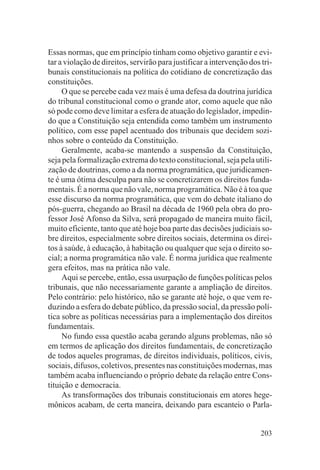 Essas normas, que em princípio tinham como objetivo garantir e evi-
tar a violação de direitos, servirão para justificar a intervenção dos tri-
bunais constitucionais na política do cotidiano de concretização das
constituições.
     O que se percebe cada vez mais é uma defesa da doutrina jurídica
do tribunal constitucional como o grande ator, como aquele que não
só pode como deve limitar a esfera de atuação do legislador, impedin-
do que a Constituição seja entendida como também um instrumento
político, com esse papel acentuado dos tribunais que decidem sozi-
nhos sobre o conteúdo da Constituição.
     Geralmente, acaba-se mantendo a suspensão da Constituição,
seja pela formalização extrema do texto constitucional, seja pela utili-
zação de doutrinas, como a da norma programática, que juridicamen-
te é uma ótima desculpa para não se concretizarem os direitos funda-
mentais. É a norma que não vale, norma programática. Não é à toa que
esse discurso da norma programática, que vem do debate italiano do
pós-guerra, chegando ao Brasil na década de 1960 pela obra do pro-
fessor José Afonso da Silva, será propagado de maneira muito fácil,
muito eficiente, tanto que até hoje boa parte das decisões judiciais so-
bre direitos, especialmente sobre direitos sociais, determina os direi-
tos à saúde, à educação, à habitação ou qualquer que seja o direito so-
cial; a norma programática não vale. É norma jurídica que realmente
gera efeitos, mas na prática não vale.
     Aqui se percebe, então, essa usurpação de funções políticas pelos
tribunais, que não necessariamente garante a ampliação de direitos.
Pelo contrário: pelo histórico, não se garante até hoje, o que vem re-
duzindo a esfera do debate público, da pressão social, da pressão polí-
tica sobre as políticas necessárias para a implementação dos direitos
fundamentais.
     No fundo essa questão acaba gerando alguns problemas, não só
em termos de aplicação dos direitos fundamentais, de concretização
de todos aqueles programas, de direitos individuais, políticos, civis,
sociais, difusos, coletivos, presentes nas constituições modernas, mas
também acaba influenciando o próprio debate da relação entre Cons-
tituição e democracia.
     As transformações dos tribunais constitucionais em atores hege-
mônicos acabam, de certa maneira, deixando para escanteio o Parla-


                                                                       203
 