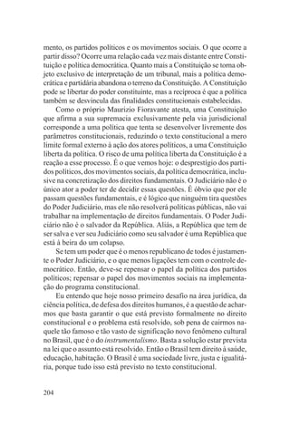mento, os partidos políticos e os movimentos sociais. O que ocorre a
partir disso? Ocorre uma relação cada vez mais distante entre Consti-
tuição e política democrática. Quanto mais a Constituição se torna ob-
jeto exclusivo de interpretação de um tribunal, mais a política demo-
crática e partidária abandona o terreno da Constituição. A Constituição
pode se libertar do poder constituinte, mas a recíproca é que a política
também se desvincula das finalidades constitucionais estabelecidas.
     Como o próprio Maurizio Fioravante atesta, uma Constituição
que afirma a sua supremacia exclusivamente pela via jurisdicional
corresponde a uma política que tenta se desenvolver livremente dos
parâmetros constitucionais, reduzindo o texto constitucional a mero
limite formal externo à ação dos atores políticos, a uma Constituição
liberta da política. O risco de uma política liberta da Constituição é a
reação a esse processo. É o que vemos hoje: o desprestígio dos parti-
dos políticos, dos movimentos sociais, da política democrática, inclu-
sive na concretização dos direitos fundamentais. O Judiciário não é o
único ator a poder ter de decidir essas questões. É óbvio que por ele
passam questões fundamentais, e é lógico que ninguém tira questões
do Poder Judiciário, mas ele não resolverá políticas públicas, não vai
trabalhar na implementação de direitos fundamentais. O Poder Judi-
ciário não é o salvador da República. Aliás, a República que tem de
ser salva e ver seu Judiciário como seu salvador é uma República que
está à beira do um colapso.
     Se tem um poder que é o menos republicano de todos é justamen-
te o Poder Judiciário, e o que menos ligações tem com o controle de-
mocrático. Então, deve-se repensar o papel da política dos partidos
políticos; repensar o papel dos movimentos sociais na implementa-
ção do programa constitucional.
     Eu entendo que hoje nosso primeiro desafio na área jurídica, da
ciência política, de defesa dos direitos humanos, é a questão de achar-
mos que basta garantir o que está previsto formalmente no direito
constitucional e o problema está resolvido, sob pena de cairmos na-
quele tão famoso e tão vasto de significação novo fenômeno cultural
no Brasil, que é o do instrumentalismo. Basta a solução estar prevista
na lei que o assunto está resolvido. Então o Brasil tem direito à saúde,
educação, habitação. O Brasil é uma sociedade livre, justa e igualitá-
ria, porque tudo isso está previsto no texto constitucional.


204
 