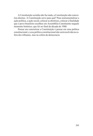 A Constituição sozinha não faz nada, a Constituição não concre-
tiza direitos. A Constituição serve para quê? Para instrumentalizar a
ação política, a ação social, colocar as diretrizes, colocar a finalidade
que o povo brasileiro escolheu em Assembléia Constituinte naquele
momento histórico, que foi no final da década de 1980.
     Pensar em concretizar a Constituição é pensar em uma política
constitucional, e essa política constitucional não será resolvida na es-
fera dos tribunais, mas na esfera da democracia.




                                                                     205
 