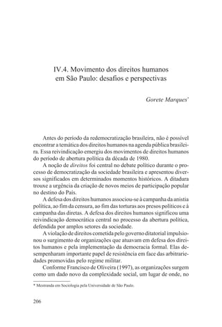 IV.4. Movimento dos direitos humanos
            em São Paulo: desafios e perspectivas

                                                            Gorete Marques*




     Antes do período da redemocratização brasileira, não é possível
encontrar a temática dos direitos humanos na agenda pública brasilei-
ra. Essa reivindicação emergiu dos movimentos de direitos humanos
do período de abertura política da década de 1980.
     A noção de direitos foi central no debate político durante o pro-
cesso de democratização da sociedade brasileira e apresentou diver-
sos significados em determinados momentos históricos. A ditadura
trouxe a urgência da criação de novos meios de participação popular
no destino do País.
     A defesa dos direitos humanos associou-se à campanha da anistia
política, ao fim da censura, ao fim das torturas aos presos políticos e à
campanha das diretas. A defesa dos direitos humanos significou uma
reivindicação democrática central no processo da abertura política,
defendida por amplos setores da sociedade.
     A violação de direitos cometida pelo governo ditatorial impulsio-
nou o surgimento de organizações que atuavam em defesa dos direi-
tos humanos e pela implementação da democracia formal. Elas de-
sempenharam importante papel de resistência em face das arbitrarie-
dades promovidas pelo regime militar.
     Conforme Francisco de Oliveira (1997), as organizações surgem
como um dado novo da complexidade social, um lugar de onde, no
* Mestranda em Sociologia pela Universidade de São Paulo.


206
 