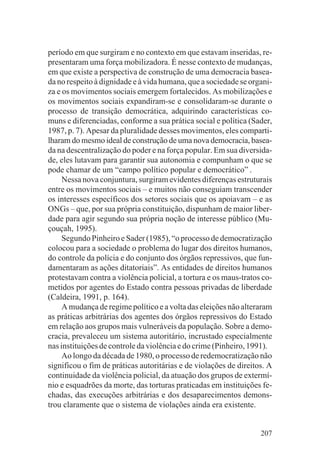 período em que surgiram e no contexto em que estavam inseridas, re-
presentaram uma força mobilizadora. É nesse contexto de mudanças,
em que existe a perspectiva de construção de uma democracia basea-
da no respeito à dignidade e à vida humana, que a sociedade se organi-
za e os movimentos sociais emergem fortalecidos. As mobilizações e
os movimentos sociais expandiram-se e consolidaram-se durante o
processo de transição democrática, adquirindo características co-
muns e diferenciadas, conforme a sua prática social e política (Sader,
1987, p. 7). Apesar da pluralidade desses movimentos, eles comparti-
lharam do mesmo ideal de construção de uma nova democracia, basea-
da na descentralização do poder e na força popular. Em sua diversida-
de, eles lutavam para garantir sua autonomia e compunham o que se
pode chamar de um “campo político popular e democrático” .
     Nessa nova conjuntura, surgiram evidentes diferenças estruturais
entre os movimentos sociais – e muitos não conseguiam transcender
os interesses específicos dos setores sociais que os apoiavam – e as
ONGs – que, por sua própria constituição, dispunham de maior liber-
dade para agir segundo sua própria noção de interesse público (Mu-
çouçah, 1995).
     Segundo Pinheiro e Sader (1985), “o processo de democratização
colocou para a sociedade o problema do lugar dos direitos humanos,
do controle da polícia e do conjunto dos órgãos repressivos, que fun-
damentaram as ações ditatoriais”. As entidades de direitos humanos
protestavam contra a violência policial, a tortura e os maus-tratos co-
metidos por agentes do Estado contra pessoas privadas de liberdade
(Caldeira, 1991, p. 164).
     A mudança de regime político e a volta das eleições não alteraram
as práticas arbitrárias dos agentes dos órgãos repressivos do Estado
em relação aos grupos mais vulneráveis da população. Sobre a demo-
cracia, prevaleceu um sistema autoritário, incrustado especialmente
nas instituições de controle da violência e do crime (Pinheiro, 1991).
     Ao longo da década de 1980, o processo de redemocratização não
significou o fim de práticas autoritárias e de violações de direitos. A
continuidade da violência policial, da atuação dos grupos de extermí-
nio e esquadrões da morte, das torturas praticadas em instituições fe-
chadas, das execuções arbitrárias e dos desaparecimentos demons-
trou claramente que o sistema de violações ainda era existente.


                                                                   207
 