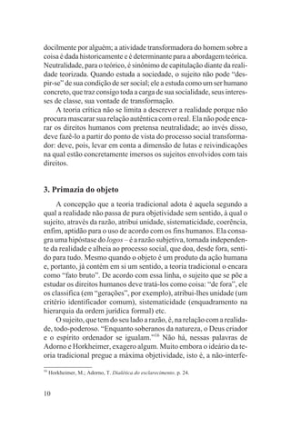 docilmente por alguém; a atividade transformadora do homem sobre a
coisa é dada historicamente e é determinante para a abordagem teórica.
Neutralidade, para o teórico, é sinônimo de capitulação diante da reali-
dade teorizada. Quando estuda a sociedade, o sujeito não pode “des-
pir-se” de sua condição de ser social; ele a estuda como um ser humano
concreto, que traz consigo toda a carga de sua socialidade, seus interes-
ses de classe, sua vontade de transformação.
     A teoria crítica não se limita a descrever a realidade porque não
procura mascarar sua relação autêntica com o real. Ela não pode enca-
rar os direitos humanos com pretensa neutralidade; ao invés disso,
deve fazê-lo a partir do ponto de vista do processo social transforma-
dor: deve, pois, levar em conta a dimensão de lutas e reivindicações
na qual estão concretamente imersos os sujeitos envolvidos com tais
direitos.


3. Primazia do objeto
     A concepção que a teoria tradicional adota é aquela segundo a
qual a realidade não passa de pura objetividade sem sentido, à qual o
sujeito, através da razão, atribui unidade, sistematicidade, coerência,
enfim, aptidão para o uso de acordo com os fins humanos. Ela consa-
gra uma hipóstase do logos – é a razão subjetiva, tornada independen-
te da realidade e alheia ao processo social, que doa, desde fora, senti-
do para tudo. Mesmo quando o objeto é um produto da ação humana
e, portanto, já contém em si um sentido, a teoria tradicional o encara
como “fato bruto”. De acordo com essa linha, o sujeito que se põe a
estudar os direitos humanos deve tratá-los como coisa: “de fora”, ele
os classifica (em “gerações”, por exemplo), atribui-lhes unidade (um
critério identificador comum), sistematicidade (enquadramento na
hierarquia da ordem jurídica formal) etc.
     O sujeito, que tem do seu lado a razão, é, na relação com a realida-
de, todo-poderoso. “Enquanto soberanos da natureza, o Deus criador
e o espírito ordenador se igualam.”16 Não há, nessas palavras de
Adorno e Horkheimer, exagero algum. Muito embora o ideário da te-
oria tradicional pregue a máxima objetividade, isto é, a não-interfe-
16
     Horkheimer, M.; Adorno, T. Dialética do esclarecimento. p. 24.


10
 