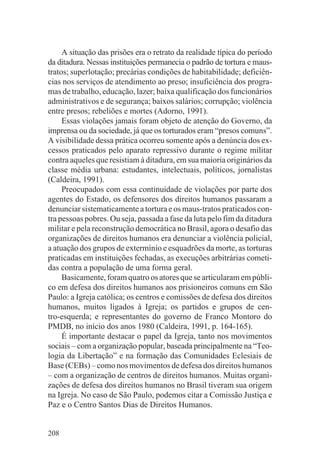 A situação das prisões era o retrato da realidade típica do período
da ditadura. Nessas instituições permanecia o padrão de tortura e maus-
tratos; superlotação; precárias condições de habitabilidade; deficiên-
cias nos serviços de atendimento ao preso; insuficiência dos progra-
mas de trabalho, educação, lazer; baixa qualificação dos funcionários
administrativos e de segurança; baixos salários; corrupção; violência
entre presos; rebeliões e mortes (Adorno, 1991).
     Essas violações jamais foram objeto de atenção do Governo, da
imprensa ou da sociedade, já que os torturados eram “presos comuns”.
A visibilidade dessa prática ocorreu somente após a denúncia dos ex-
cessos praticados pelo aparato repressivo durante o regime militar
contra aqueles que resistiam à ditadura, em sua maioria originários da
classe média urbana: estudantes, intelectuais, políticos, jornalistas
(Caldeira, 1991).
     Preocupados com essa continuidade de violações por parte dos
agentes do Estado, os defensores dos direitos humanos passaram a
denunciar sistematicamente a tortura e os maus-tratos praticados con-
tra pessoas pobres. Ou seja, passada a fase da luta pelo fim da ditadura
militar e pela reconstrução democrática no Brasil, agora o desafio das
organizações de direitos humanos era denunciar a violência policial,
a atuação dos grupos de extermínio e esquadrões da morte, as torturas
praticadas em instituições fechadas, as execuções arbitrárias cometi-
das contra a população de uma forma geral.
     Basicamente, foram quatro os atores que se articularam em públi-
co em defesa dos direitos humanos aos prisioneiros comuns em São
Paulo: a Igreja católica; os centros e comissões de defesa dos direitos
humanos, muitos ligados à Igreja; os partidos e grupos de cen-
tro-esquerda; e representantes do governo de Franco Montoro do
PMDB, no início dos anos 1980 (Caldeira, 1991, p. 164-165).
     É importante destacar o papel da Igreja, tanto nos movimentos
sociais – com a organização popular, baseada principalmente na “Teo-
logia da Libertação” e na formação das Comunidades Eclesiais de
Base (CEBs) – como nos movimentos de defesa dos direitos humanos
– com a organização de centros de direitos humanos. Muitas organi-
zações de defesa dos direitos humanos no Brasil tiveram sua origem
na Igreja. No caso de São Paulo, podemos citar a Comissão Justiça e
Paz e o Centro Santos Dias de Direitos Humanos.


208
 