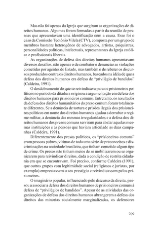 Mas não foi apenas da Igreja que surgiram as organizações de di-
reitos humanos. Algumas foram formadas a partir da reunião de pes-
soas que apresentavam uma identificação com a causa. Esse foi o
caso da Comissão Teotônio Vilela (CTV), composta por um grupo de
membros bastante heterogêneo de advogados, artistas, psiquiatras,
personalidades políticas, intelectuais, representantes da Igreja católi-
ca e profissionais liberais.
     As organizações de defesa dos direitos humanos apresentavam
diversos desafios, não apenas o de combater e denunciar as violações
cometidas por agentes do Estado, mas também o de rebater os discur-
sos produzidos contra os direitos humanos, baseados na idéia de que a
defesa dos direitos humanos era defesa de “privilégio de bandidos”
(Caldeira, 1991).
     O desdobramento do que se reivindicava para os prisioneiros po-
líticos no período da ditadura originou a argumentação em defesa dos
direitos humanos para prisioneiros comuns. Entretanto, os resultados
da defesa dos direitos humanitários do preso comum foram totalmen-
te diferentes. Se a denúncia de tortura e prisões ilegais dos prisionei-
ros políticos em nome dos direitos humanos ajudou a derrubar o regi-
me militar, a denúncia das mesmas irregularidades e a defesa dos di-
reitos humanos dos presos comuns serviram para abalar aquelas mes-
mas instituições e as pessoas que haviam articulado as duas campa-
nhas (Caldeira, 1991).
     Diferentemente dos presos políticos, os “prisioneiros comuns”
eram pessoas pobres, vítimas de toda uma série de preconceitos e dis-
criminações na sociedade brasileira, que tinham cometido algum tipo
de crime. Os presos não tinham meios de se mobilizarem ou se orga-
nizarem para reivindicar direitos, dada a condição de restrita cidada-
nia em que se encontravam. Foi preciso, conforme Caldeira (1991),
que outros grupos com legitimidade social (religiosos e juristas, por
exemplo) emprestassem o seu prestígio e reivindicassem pelos pri-
sioneiros.
     O imaginário popular, influenciado pelo discurso da direita, pas-
sou a associar a defesa dos direitos humanos de prisioneiros comuns à
defesa de “privilégios de bandidos”. Apesar de as atividades das or-
ganizações de defesa dos direitos humanos abrangerem a defesa dos
direitos das minorias socialmente marginalizadas, os defensores


                                                                    209
 