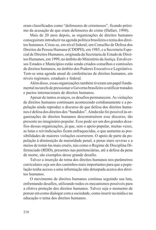 eram classificados como “defensores de criminosos”, ficando próxi-
mo da acusação de que eram defensores do crime (Dallari, 1998).
     Mais de 20 anos depois, as organizações de direitos humanos
conseguiram introduzir na agenda política brasileira o tema dos direi-
tos humanos. Criou-se, em nível federal, um Conselho de Defesa dos
Direitos da Pessoa Humana (CDDPH), em 1985, e a Secretaria Espe-
cial de Direitos Humanos, originada da Secretaria de Estado de Direi-
tos Humanos, em 1999, no âmbito do Ministério da Justiça. Em diver-
sos Estados e Municípios estão sendo criados conselhos e comissões
de direitos humanos, no âmbito dos Poderes Executivo e Legislativo.
Tem-se uma agenda anual de conferências de direitos humanos, em
níveis regionais, estaduais e federal.
     Além disso, essas organizações também tiveram um papel funda-
mental na tarefa de pressionar o Governo brasileiro a ratificar tratados
e pactos internacionais de direitos humanos.
     Apesar de tantos avanços, os desafios permanecem. As violações
de direitos humanos continuam acontecendo cotidianamente e a po-
pulação ainda reproduz o discurso de que defesa dos direitos huma-
nos é defesa dos direitos dos “bandidos”. Ainda não foi possível às or-
ganizações de direitos humanos desconstruírem esse discurso, tão
presente no imaginário popular. Esse pode ser um dos grandes desa-
fios dessas organizações, já que, sem o apoio popular, muitas vezes,
as lutas e reivindicações ficam enfraquecidas, o que aumenta as pos-
sibilidades de maiores violações ocorrerem. O apoio de parte da po-
pulação à diminuição da maioridade penal, a penas mais severas e a
meios de torná-las mais cruéis, tais como o Regime de Disciplina Di-
ferenciado (RDD), presentes nas penitenciárias, até a defesa da pena
de morte, são exemplos desse grande desafio.
     Talvez a inserção do tema dos direitos humanos nos parâmetros
curriculares seja um dos caminhos mais importantes para que a popu-
lação tenha acesso a uma informação não deturpada acerca dos direi-
tos humanos.
     O movimento de direitos humanos continua seguindo sua luta,
enfrentando desafios, utilizando todos os mecanismos possíveis para
a efetiva proteção dos direitos humanos. Talvez seja o momento de
pensar em como dialogar com a sociedade, como inserir na mídia e na
educação o tema dos direitos humanos.


210
 