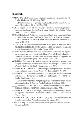 Bibliografia
CALDEIRA, T. P. Cidades e muros: crime, segregação e cidadania em São
   Paulo. São Paulo: Ed. 34/Edusp, 2000.
_____. Direitos humanos ou privilégio de bandidos. In: Novos estudos Ce-
   brap, São Paulo, n. 30, p. 162-174, 1991.
COSTA, Sérgio. Movimentos sociais, democratização e a construção de es-
   feras públicas locais. Revista Brasileira de Ciências Sociais, São Paulo:
   Apocs, v. 12, n. 35, 1997.
DALLARI, Dalmo de A. Direitos humanos no Brasil: uma conquista difícil.
   In: Cinqüenta anos da Declaração Universal dos Direitos Humanos.
   Revista Pesquisa. São Paulo: Centro de Estudos Konrad-Adenauer-Sti-
   fung, n. 11, 1998.
JACOBI, P. R. Movimentos sociais urbanos numa época de transição: limi-
   tes e potencialidades. In: SADER, Emir. (Org.). Movimentos sociais na
   transição democrática. São Paulo: Cortez, 1987.
LOCHE, Adriana. Direitos humanos e democracia no Brasil e na Argenti-
   na: um estudo de caso: Centro Santo Dias e Centro de Estúdios Legales y
   Sociales. Dissertação de Mestrado. São Paulo: Prolam – Programa de
   Pós-graduação em Integração da América Latina, 2003.
OLIVEIRA, Francisco de. Exposição no painel “Caminhos da instituciona-
   lização: cooperação internacional, Estado e filantropia”. Cadernos de
   Pesquisa Cebrap, São Paulo: Entrelinhas, n. 6, 1997.
PINHEIRO, P. S.; SADER, E. O controle da polícia no processo de transição
   democrática no Brasil. Temas Imesc, São Paulo, 2(2):77-96, 1985.
PINHEIRO, P. S. Escritos indignados: polícia, prisões e política no Estado
   autoritário (no 20o aniversário do Regime de Exceção, 1964-1984). São
   Paulo: Brasiliense, 1984.
_____. Participação política e organizações da sociedade civil em novas
   democracias. Rio de Janeiro: Fundo Nacional de Cultura, 2001.
_____. Prefácio. In: DIMENSTEIN, G. Democracia em pedaços: direitos
   humanos no Brasil. São Paulo: Companhia das Letras, 1996.
PINHEIRO, P. S.; BRAUN, E. (Orgs.). Democracia versus violência: refle-
   xões para a Constituinte – Comissão Teotônio Vilela. São Paulo: Paz e
   Terra, 1986.
PINHEIRO, P. S.; SACHS, I.; WILHEIM, J. (Orgs.). Brasil: um século de
   transformações. São Paulo: Companhia das Letras, 2001.
SADER, E. (Org.). Movimentos sociais na transição democrática. São Pau-
   lo: Cortez, 1987.


                                                                        211
 