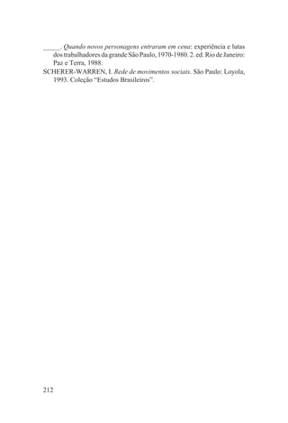 _____. Quando novos personagens entraram em cena: experiência e lutas
   dos trabalhadores da grande São Paulo, 1970-1980. 2. ed. Rio de Janeiro:
   Paz e Terra, 1988.
SCHERER-WARREN, I. Rede de movimentos sociais. São Paulo: Loyola,
   1993. Coleção “Estudos Brasileiros”.




212
 
