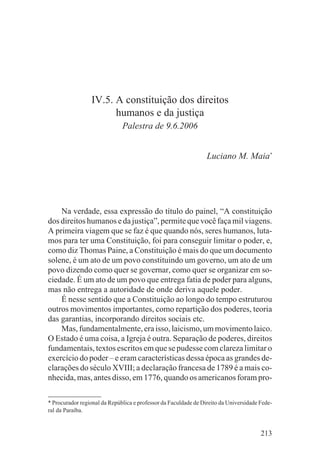 IV.5. A constituição dos direitos
                       humanos e da justiça
                              Palestra de 9.6.2006


                                                                 Luciano M. Maia*




    Na verdade, essa expressão do título do painel, “A constituição
dos direitos humanos e da justiça”, permite que você faça mil viagens.
A primeira viagem que se faz é que quando nós, seres humanos, luta-
mos para ter uma Constituição, foi para conseguir limitar o poder, e,
como diz Thomas Paine, a Constituição é mais do que um documento
solene, é um ato de um povo constituindo um governo, um ato de um
povo dizendo como quer se governar, como quer se organizar em so-
ciedade. É um ato de um povo que entrega fatia de poder para alguns,
mas não entrega a autoridade de onde deriva aquele poder.
    É nesse sentido que a Constituição ao longo do tempo estruturou
outros movimentos importantes, como repartição dos poderes, teoria
das garantias, incorporando direitos sociais etc.
    Mas, fundamentalmente, era isso, laicismo, um movimento laico.
O Estado é uma coisa, a Igreja é outra. Separação de poderes, direitos
fundamentais, textos escritos em que se pudesse com clareza limitar o
exercício do poder – e eram características dessa época as grandes de-
clarações do século XVIII; a declaração francesa de 1789 é a mais co-
nhecida, mas, antes disso, em 1776, quando os americanos foram pro-

* Procurador regional da República e professor da Faculdade de Direito da Universidade Fede-
ral da Paraíba.


                                                                                       213
 