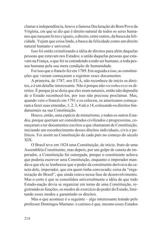 clamar a independência, houve a famosa Declaração do Bom Povo da
Virgínia, em que se diz que é direito natural de todos os seres huma-
nos que nasçam livres e iguais, o direito, entre outros, da busca da feli-
cidade. Vejam que coisa linda, a busca da felicidade como um direito
natural humano e universal.
     Isso foi então cristalizando a idéia de direitos para além daquelas
pessoas que estavam nos Estados; a união daquelas pessoas que esta-
vam na França, o que foi se estendendo a todo ser humano, a toda pes-
soa humana pela sua mera condição de humanidade.
     Foi isso que o francês fez em 1789. Em seguida a isso, as constitui-
ções que vieram começaram a registrar esses documentos.
     A primeira, de 1787, nos EUA, não reconhece de início os direi-
tos, e é um detalhe interessante. Não é porque não reconhecesse os di-
reitos. É porque já se dizia que eles eram naturais, então não dependia
de o Estado reconhecê-los, por isso não precisou proclamar. Mas,
quando veio o francês em 1791 e os colocou, os americanos começa-
ram a fazer suas emendas, 1, 2, 3, 4 até a 14, colocando os direitos fun-
damentais na sua Constituição.
     Houve, então, uma espécie de mimetismo, e todos os outros Esta-
dos, porque queriam ser considerados civilizados e progressistas, co-
meçaram a ter documentos escritos a que chamaram de Constituição,
iniciando um reconhecimento desses direitos individuais, civis e po-
líticos. Foi assim na Constituição de cada país no começo do século
XIX.
     O Brasil teve em 1824 uma Constituição, de início, fruto de uma
Assembléia Constituinte, mas depois, por um golpe de caneta do im-
perador, a Constituição foi outorgada, porque o constituinte achava
que poderia escrever uma Constituição, enquanto o imperador man-
dava que ele se lembrasse que o poder da constituinte derivava da ca-
neta dele, imperador, que era quem tinha convocado; coisa da “orga-
nização do Brasil”, que ainda estava nessa fase de desenvolvimento.
Mas o certo é que se consolidou universalmente a idéia de que todo
Estado-nação devia se organizar em torno de uma Constituição, re-
gistrando as funções, os modos de exercício do poder do Estado, limi-
tando esses modos e garantindo os direitos.
     Mas o que acontece é o seguinte – algo interessante tratado pelo
professor Domingos Mariano: o curioso é que, mesmo esses Estados


214
 