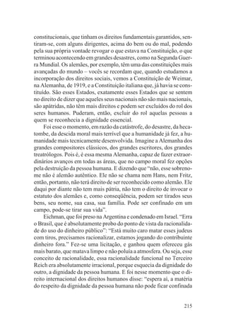 constitucionais, que tinham os direitos fundamentais garantidos, sen-
tiram-se, com alguns dirigentes, acima do bem ou do mal, podendo
pela sua própria vontade revogar o que estava na Constituição, o que
terminou acontecendo em grandes desastres, como na Segunda Guer-
ra Mundial. Os alemães, por exemplo, têm uma das constituições mais
avançadas do mundo – vocês se recordam que, quando estudamos a
incorporação dos direitos sociais, vemos a Constituição de Weimar,
na Alemanha, de 1919, e a Constituição italiana que, já havia se cons-
tituído. São esses Estados, exatamente esses Estados que se sentem
no direito de dizer que aqueles seus nacionais não são mais nacionais,
são apátridas, não têm mais direitos e podem ser excluídos do rol dos
seres humanos. Puderam, então, excluir do rol aquelas pessoas a
quem se reconhecia a dignidade essencial.
     Foi esse o momento, em razão da catástrofe, do desastre, da heca-
tombe, da descida moral mais terrível que a humanidade já fez, a hu-
manidade mais tecnicamente desenvolvida. Imagine a Alemanha dos
grandes compositores clássicos, dos grandes escritores, dos grandes
treatrólogos. Pois é, é essa mesma Alemanha, capaz de fazer extraor-
dinários avanços em todas as áreas, que no campo moral fez opções
pela destruição da pessoa humana. E dizendo que “não, esse sobreno-
me não é alemão autêntico. Ele não se chama nem Hans, nem Fritz,
então, portanto, não terá direito de ser reconhecido como alemão. Ele
daqui por diante não tem mais pátria, não tem o direito de invocar o
estatuto dos alemães e, como conseqüência, podem ser tirados seus
bens, seu nome, sua casa, sua família. Pode ser confinado em um
campo, pode-se tirar sua vida”.
     Eichman, que foi preso na Argentina e condenado em Israel. “Erra
o Brasil, que é absolutamente probo do ponto de vista da racionalida-
de do uso do dinheiro público”: “Está muito caro matar esses judeus
com tiros, precisamos racionalizar, estamos jogando do contribuinte
dinheiro fora.” Fez-se uma licitação, e ganhou quem ofereceu gás
mais barato, que matava limpo e não poluía a atmosfera. Ou seja, esse
conceito de racionalidade, essa racionalidade funcional no Terceiro
Reich era absolutamente irracional, porque esquecia da dignidade do
outro, a dignidade da pessoa humana. E foi nesse momento que o di-
reito internacional dos direitos humanos disse: “espera aí, a matéria
do respeito da dignidade da pessoa humana não pode ficar confinada


                                                                  215
 