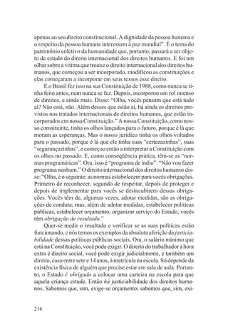 apenas ao seu direito constitucional. A dignidade da pessoa humana e
o respeito da pessoa humana interessam à paz mundial”. É o tema do
patrimônio coletivo da humanidade que, portanto, passará a ser obje-
to de estudo do direito internacional dos direitos humanos. E foi um
olhar sobre a vítima que trouxe o direito internacional dos direitos hu-
manos, que começou a ser incorporado, modificou as constituições e
elas começaram a incorporar em seus textos esse direito.
     E o Brasil fez isso na sua Constituição de 1988, como nunca se ti-
nha feito antes, nem nunca se fez. Depois, incorporou um rol imenso
de direitos, e ainda mais. Disse: “Olha, vocês pensam que está tudo
aí? Não está, não. Além desses que estão aí, há ainda os direitos pre-
vistos nos tratados internacionais de direitos humanos, que estão in-
corporados em nossa Constituição.” A nossa Constituição, como nos-
so constituinte, tinha os olhos lançados para o futuro, porque é lá que
moram as esperanças. Mas o nosso jurídico tinha os olhos voltados
para o passado, porque é lá que ele tinha suas “certezazinhas”, suas
“segurançazinhas”, e começou então a interpretar a Constituição com
os olhos no passado. E, como conseqüência prática, têm-se as “nor-
mas programáticas”. Ora, isso é “programa de índio”. “Não vou fazer
programa nenhum.” O direito internacional dos direitos humanos dis-
se: “Olha, é o seguinte: as normas estabelecem para vocês obrigações.
Primeiro de reconhecer, segundo de respeitar, depois de proteger e
depois de implementar para vocês se desincubirem dessas obriga-
ções. Vocês têm de, algumas vezes, adotar medidas, são as obriga-
ções de conduta; mas, além de adotar medidas, estabelecer políticas
públicas, estabelecer orçamento, organizar serviço do Estado, vocês
têm obrigação de resultado.”
     Quer-se medir o resultado e verificar se as suas políticas estão
funcionando, e nós temos os exemplos da absoluta aferição da justicia-
bilidade dessas políticas públicas sociais. Ora, o salário mínimo que
está na Constituição, você pode exigir. O direito do trabalhador à hora
extra é direito social, você pode exigir judicialmente, e também um
direito, caso entre sete e 14 anos, à matrícula na escola. Só depende da
existência física de alguém que precise estar em sala de aula. Portan-
to, o Estado é obrigado a colocar uma carteira na escola para que
aquela criança estude. Então há justiciabilidade dos direitos huma-
nos. Sabemos que, sim, exige-se orçamento; sabemos que, sim, exi-


216
 